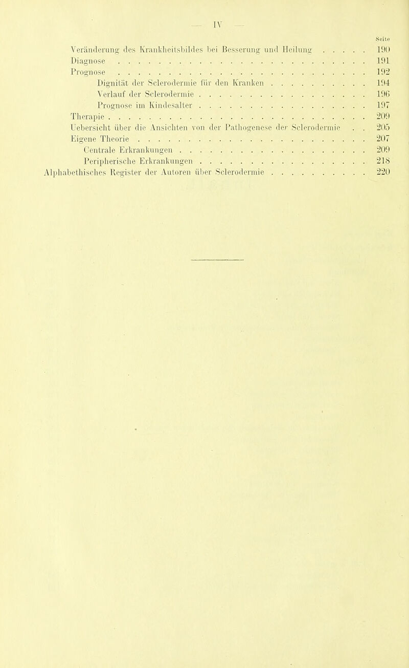 Seite Veränderung des IvranklicitsLildes hei Besserung- und Heilung 190 Diagnose 191 Prognose 192 Dignität der Sclerodermie füi- den Kranlien 194 Verlauf der Sclerodermie 196 Prognose im Ivindcsalter . . 197 Tlierapie 209 Uebersicht über die Ansicliten von der J'athogenese der Sclerodermie . . 205 Eigene Theorie 207 Centrale Erlcranliungen 209 Peripherische Erlcranliuiigen 218 Alphabethisches Register der Autoren über Sclerodermie 220