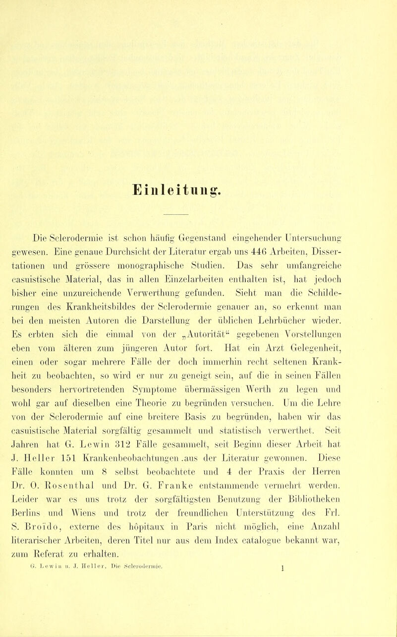 Eilileituii g. Die Sclerodermie ist sclion liäufig Gegenstand eingehender Untersuchung gewesen. Eine genaue Durchsicht der Literatur ergab uns 446 Arbeiten, Disser- tationen und grössere monograplüsche Studien. Das sehr umfangreiche casuistische Material, das in allen Eiuzelarbeiten enthalten ist, hat jedoch bisher eine unzureichende Verwerthung gefunden. Sieht man die Schilde- rungen des Krankheitsbildes der Sclerodermie genauer an, so erkemit man bei den meisten Autoren die Darstellung der üblichen Lehrbücher wieder. Es erbten sich die einmal von der „Autorität gegebenen Vorstellungen eben vom älteren zum jüngeren Autor fort. Hat ein Arzt Gelegenheit, einen oder sogar mehrere Fälle der doch immerhin recht seltenen Ki'ank- heit zu beobachten, so wird er nur zu geneigt sein, auf die in schien Fällen besonders hervortretenden Symptome übermässigen Werth zu legen und wohl gar auf dieselben eine Tlieorie zu begründen versuchen. Um die Lehre von der Sclerodermie auf eine breitere Basis zu begründen, Jiaben wir das casuistische Material sorgfältig gesammelt und statistisch verwerthet. Seit Jalu'en luit G. Lewin 312 Fälle gesammelt, seit Beginn dieser Arbeit hat J. Heller 151 Krankenbeobachtungen .aus der Literatur gewonnen. Diese Fälle konnten um 8 selbst beobachtete und 4 der Praxis der Herren Dl'. 0. Rosentlial um! Dr. G. Franke entstammende venneln-t werden. Leider war es uns trotz der sorgfältigsten Benutzung der Bibliotheken Berlins und Wiens und trotz der freundlichen Unterstützung des Frl. S. Broido, externe des hopitaux in Paris nicht möglich, eine Anzahl literarischer Arbeiten, deren Titel nur aus dem Index catalogue bekannt war, zum Referat zu erhalten.