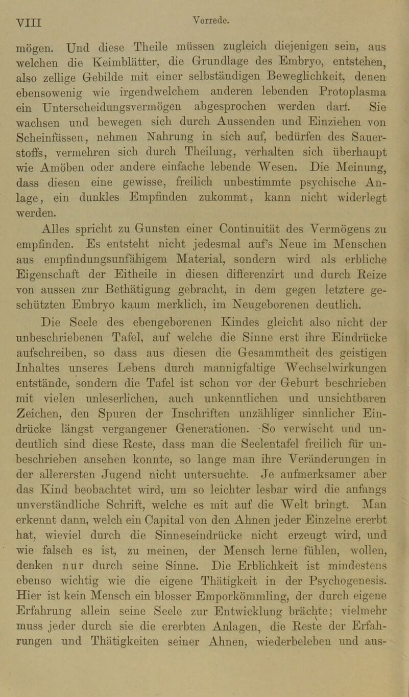 mögen. Und diese Tlieile müssen zugleich diejenigen sein, aus welchen die Keimblätter, die Grundlage des Embryo, entstehen, also zellige Gebilde mit einer selbständigen Beweglichkeit, denen ebensowenig wie irgendwelchem anderen lebenden Protoplasma ein Unterscheidirngsvermögen abgesprochen werden darf. Sie wachsen und bewegen sich durch Aussenden und Einziehen von Scheinfüssen, nehmen Nahrung in sich auf, bedürfen des Sauer- stoffs, vermehren sich durch Theilung, verhalten sich überhaupt wie Amöben oder andere einfache lebende Wesen. Die Meinung, dass diesen eine gewisse, freilich unbestimmte psychische An- lage , ein dunkles Empfinden zukommt, kann nicht widerlegt werden. Alles spricht zu Gunsten einer Continuität des Vermögens zu empfinden. Es entsteht nicht jedesmal auf’s Neue im Menschen aus empfindungsunfähigem Material, sondern wird als erbliche Eigenschaft der Eitheile in diesen difiereuzirt und durch Reize von aussen zm- Bethätigung gebracht, in dem gegen letztere ge- schützten Embryo kaum merklich, im Neugeborenen deutlich. Die Seele des ebengeborenen Kindes gleicht also nicht der unbeschriebenen Tafel, auf Avelche die Sinne erst ihre Eindrücke aufschreiben, so dass aus diesen die Gesammtheit des geistigen Inhaltes unseres Lebens durch mannigfaltige Wechselwirkungen entstände, sondern die Tafel ist schon vor der Geburt beschrieben mit vielen unleserlichen, auch unkenntlichen und unsichtbaren Zeichen, den Spuren der Inschriften unzähliger sinnlicher Ein- drücke längst vergangener Generationen. So verwischt und un- deutlich sind diese Reste, dass man die Seelentafel freilich für un- beschrieben ansehen konnte, so lange man ihre Veränderungen in der allerersten Jugend nicht untersuchte. Je aufmerksamer aber das Kind beobachtet wird, um so leichter lesbar wird die anfangs unverständliche Schrift, welche es mit auf die Welt bringt. Man erkennt dann, welch ein Capital von den Ahnen jeder Einzelne ereiJt hat, wieviel durch die Sinneseindrücke nicht erzeugt -wird, und wie falsch es ist, zu meinen, der Mensch lerne fühlen, wollen, denken nur durch seine Sinne. Die Erblichkeit ist mindestens ebenso wichtig wie die eigene Thätigkeit in der Psychogenesis. Hier ist kein Mensch ein blosser Emporkömmling, der durch eigene Erfahrung allein seine Seele zur Entwicklung brächte; vielmehr muss jeder durch sie die ererbten Anlagen, die Reste der Erfah- rungen und Thätigkeiten seiner Ahnen, wiederbeleben und aus-