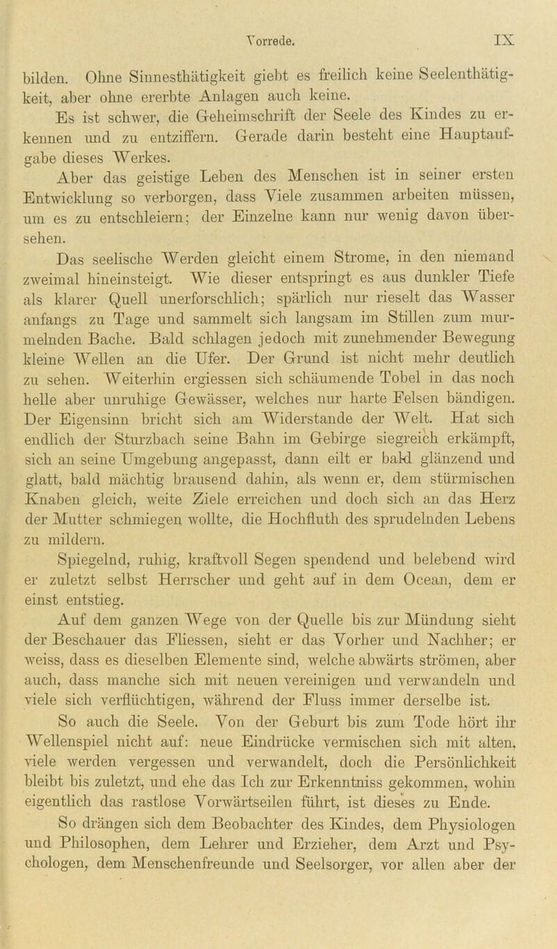 bilden. Ohne Sinnestliiitigkeit gielit es freilich keine Seelenthätig- keit, aber ohne ererbte Anlagen auch keine. Es ist schwer, die Geheimschrift der Seele des Kindes zu er- kennen luid zu entzilTern. Gerade darin besteht eine Hauptauf- gabe dieses Werkes. Aber das geistige Leben des Menschen ist in seiner ersten Entwicklung so verborgen, dass Viele zusammen arbeiten müssen, um es zu entschleiern; der Einzelne kann nur wenig davon über- sehen. Das seelische Werden gleicht einem Strome, in den niemand zweimal hineinsteigt. Wie dieser entspringt es aus dunkler Tiefe als klarer Quell unerforschlich; spärlich nur rieselt das Wasser anfangs zu Tage und sammelt sich langsam im Stillen zum mur- melnden Bache. Bald schlagen jedoch mit zunehmender Bewegung kleine Wellen an die Ufer. Der Grund ist nicht mehr deuthch zu sehen. Weiterhin ergiessen sich schäumende Tobel in das noch helle aber unruhige Gewässer, welches nur harte Felsen bändigen. Der Eigensinn bricht sich am Widerstande der Welt. Hat sich endlich der Stui’zbach seine Bahn im Gebirge siegreich erkämpft, sich an seine Umgebung angepasst, dann eilt er bald glänzend und glatt, bald mächtig brausend dahin, als wenn er, dem stürmischen Knaben gleich, weite Ziele erreichen und doch sich an das Herz der Mutter schmiegen wollte, die Hochfluth des sprudelnden Lebens zu mildern. Spiegelnd, ruhig, kraftvoll Segen spendend und belebend wird er zuletzt selbst Herrscher und geht auf in dem Ocean, dem er einst entstieg. Auf dem ganzen Wege von der Quelle bis zur Mündung sieht der Beschauer das Fliessen, sieht er das Vorher und Nachher; er weiss, dass es dieselben Elemente sind, welche abwärts strömen, aber auch, dass manche sich mit neuen vereinigen und verwandeln und viele sich verflüchtigen, während der Fluss immer derselbe ist. So auch die Seele. Von der Geburt bis zum Tode hört ihr Wellenspiel nicht auf; neue Eindrücke vermischen sich mit alten, viele werden vergessen und verwandelt, doch die Persönlichkeit bleibt bis zuletzt, und ehe das Ich zur Erkenntniss gekommen, wohin eigentlich das rastlose Vorwärtseilen führt, ist dieses zu Ende. So drängen sich dem Beobachter des Kindes, dem Physiologen und Philosophen, dem Lehrer und Erzieher, dem Arzt und Psy- chologen, dem Menschenfreunde und Seelsorger, vor allen aber der