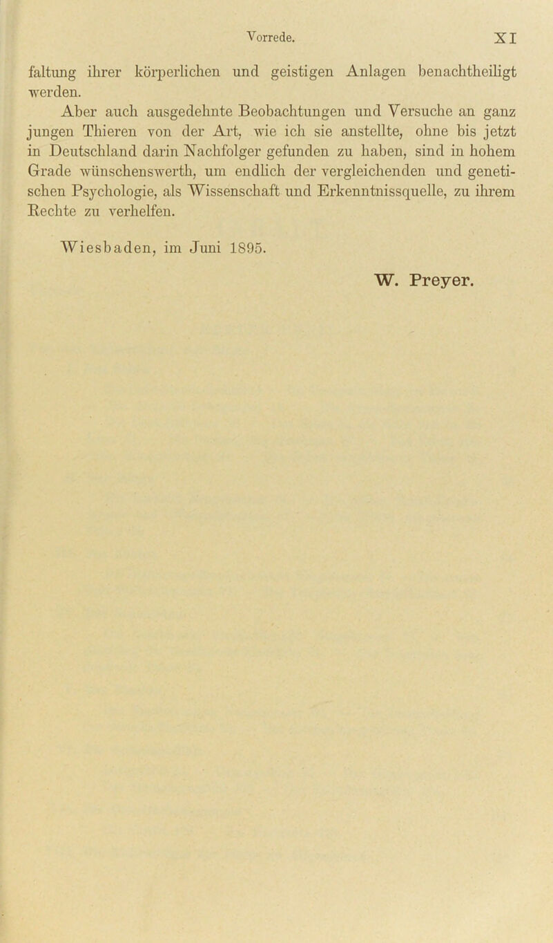faltung ihrer körperlichen und geistigen Anlagen benachtheiligt ■u'erden. Aber auch ausgedehnte Beobachtungen und Versuche an ganz jungen Thieren von der Art, wie ich sie anstellte, ohne bis jetzt in Deutschland darin Nachfolger gefunden zu haben, sind in hohem Grade wünschenswerth, um endlich der vergleichenden und geneti- schen Psychologie, als Wissenschaft und Erkenntnissquelle, zu ihi’em Rechte zu verhelfen. Wiesbaden, im Juni 1895. W. Preyer.