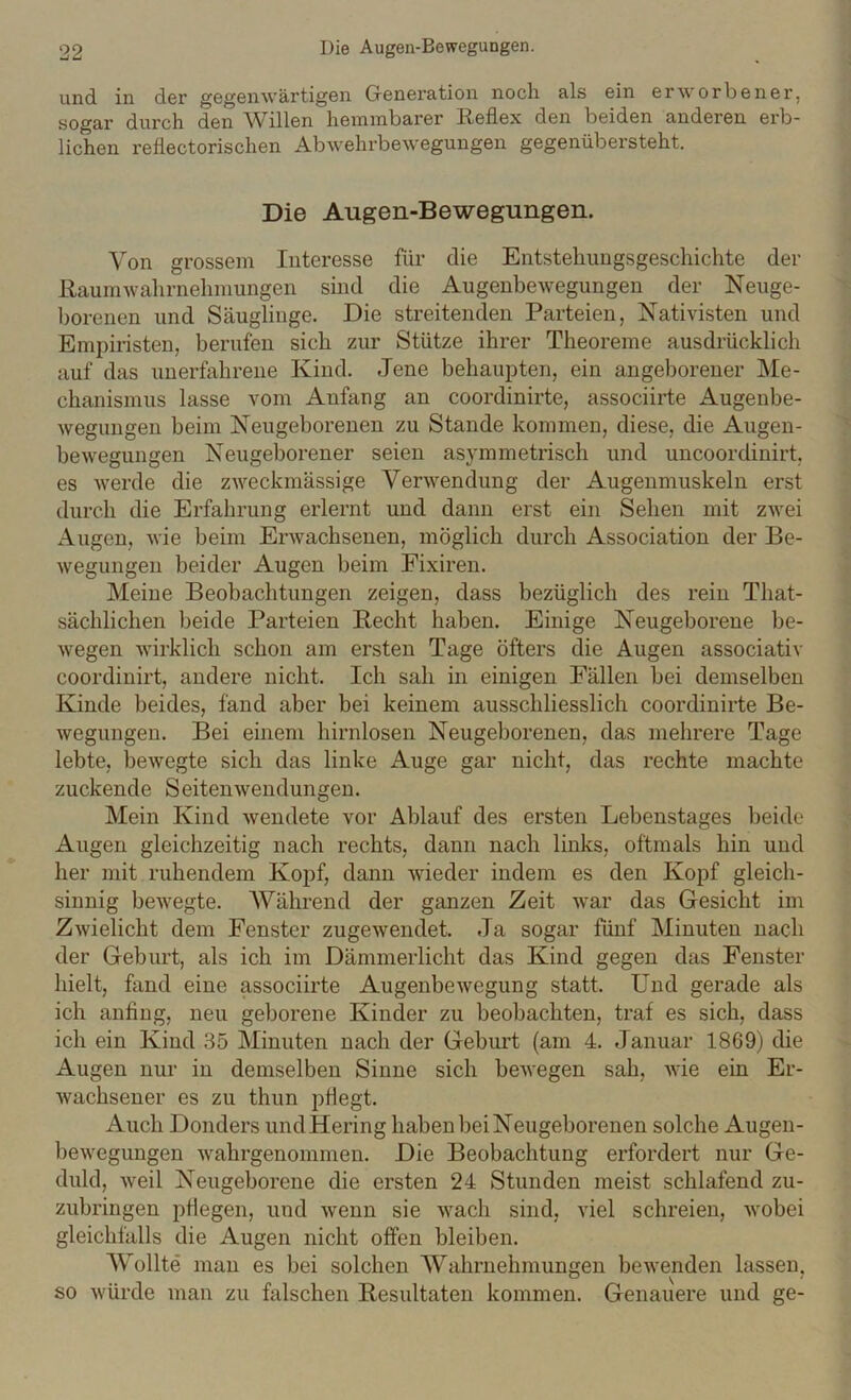 und in der gegenwärtigen Generation noch als ein erworbener, sogar durch den Willen hemmbarer Reflex den beiden anderen erb- lichen reflectorischen Abwehrbewegungen gegenübersteht. Die Augen-Bewegungen. Von grossem Interesse für die Entstehungsgeschichte der liaumwahrnehmungen smd die Augenbewegungen der Neuge- l)orenen und Säuglinge. Die streitenden Parteien, Nativisten und Empiristen, berufen sich zur Stütze ihrer Theoreme ausdrücklich auf das unerfahrene Kind. Jene behaupten, ein angeborener hle- chanismus lasse vom Anfang an coordinirte, associirte Augenbe- wegungen beim jSTeugeboreuen zu Stande kommen, diese, die Augen- bewegungen Neugeborener seien asymmetrisch und uncoordinirt, es werde die zweckmässige Verwendung der Augenmuskeln erst durch die Erfahrung erlernt und dann erst ein Sehen mit zwei Augen, wie beim Erwachsenen, möglich durch Association der Be- wegungen beider Augen beim Fixiren. Meine Beobachtungen zeigen, dass bezüglich des rein That- sächlichen beide Parteien Recht haben. Einige Neugeborene be- wegen wirklich schon am ersten Tage öfters die Augen associativ coordinirt, andere nicht. Ich sah in einigen Fällen bei demselben Kinde beides, fand aber bei keinem ausschliesslich coordinirte Be- wegungen. Bei einem hirnlosen Neugeborenen, das mehrere Tage lebte, bewegte sich das linke Auge gar nicht, das rechte machte zuckende Seitenwendungen. Mein Kind wendete vor Ablauf des ersten Lebenstages beide Augen gleichzeitig nach rechts, dann nach links, oftmals hin und her mit ruhendem Kopf, dann wieder indem es den Kopf gleich- sinnig bewegte. Während der ganzen Zeit Avar das Gesicht im ZAvielicht dem Fenster zugewendet. Ja sogar fünf Minuten nach der Geburt, als ich im Dämmerlicht das Kind gegen das Fenster hielt, fand eine associirte AugenbeAvegung statt. Und gerade als ich anfing, neu geborene Kinder zu beobachten, traf es sich, dass ich ein Kind 35 Minuten nach der Geburt (am 4. Januar 1869) die Augen nur in demselben Sinne sich beAvegen sah, Avie ein Er- Avachsener es zu thun pflegt. Auch Donders und Hering haben bei Neugeborenen solche Augen- beAvegungen Avahrgenommen. Die Beobachtung erfordert nur Ge- duld, Aveil Neugeborene die ersten 24 Stunden meist schlafend zu- zuhringen pflegen, und Avenn sie Avach sind, AÜel schreien, Avobei gleichfalls die Augen nicht offen bleiben. Wollte man es bei solchen Wahrnehmungen bewenden lassen, so Avürde man zu falschen Resultaten kommen. Genauere und ge-