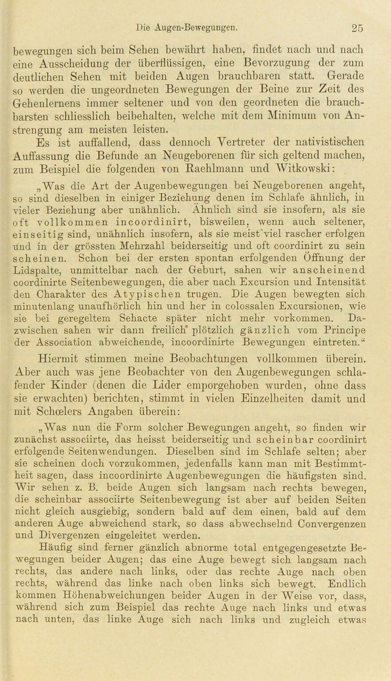 bewegungen sich beim Sehen bewährt haben, findet nach und nach eine Ausscheidung der überflüssigen, eine Bevorzugung der zum deutlichen Sehen mit beiden Augen brauchbaren statt. Gerade so werden die ungeordneten Bewegungen der Beine zur Zeit des Gehenlernens immer seltener und von den geordneten die brauch- barsten schliesslich beibehalten, welche mit dem Minimum von An- strengung am meisten leisten. Es ist aulfallend, dass dennoch Vertreter der nativistischen Auffassung die Befunde an Neugeborenen für sich geltend machen, zum Beispiel die folgenden von Raehlmann und Witkowski: „Was die Art der Augenbewegungen bei Neugeborenen angeht, so sind dieselben in einiger Beziehung denen im Schlafe ähnlich, in vieler Beziehung aber unähnlich. Ähnlich sind sie insofern, als sie oft vollkommen incoordinirt, bisweilen, wenn auch seltener, einseitig sind, unähnlich insofern, als sie meist'viel rascher erfolgen und in der grössten Mehrzahl beiderseitig und oft coordinirt zu sein scheinen. Schon bei der ersten spontan erfolgenden Öffnung der Lidspalte, unmittelbar nach der Geburt, sahen wir anscheinend coordinirte Seitenbewegungen, die aber nach Excursion und Intensität den Charakter des Atypischen trugen. Die Augen bewegten sich minutenlang unaufhörlich hin und her in colossalen Excursionen, wie sie bei geregeltem Sehacte später nicht mehr verkommen. Da- zwischen sahen wir dann freilich* plötzlich gänzlich vom Principe der Association abweichende, incoordinirte Bewegungen eintreten.“ Hiermit stimmen meine Beobachtungen vollkommen überein. Aber auch was jene Beobachter von den AugenbeAvegungen schla- fender Kinder (denen die Lider emporgehoben Avurden, ohne dass sie erAvachten) berichten, stimmt in vielen Einzelheiten damit und mit Schoelers Angaben überein: „Was nun die Eorm solcher BeAvegungen angeht, so finden wir zunächst associirte, das heisst beiderseitig und scheinbar coordinirt erfolgende Seitenwendungen. Dieselben sind im Schlafe selten; aber sie scheinen doch vorzukommen, jedenfalls kann man mit Bestimmt- heit sagen, dass incoordinirte AugenbeAvegungen die häufigsten sind. Wir sehen z. B. beide Augen sich langsam nach rechts beAvegen, die scheinbar associirte SeitenbeAvegung ist aber auf beiden Seiten nicht gleich ausgiebig, sondern bald auf dem einen, bald auf dem anderen Auge abweichend stark, so dass abAvechselnd Convergenzen und Divergenzen eingeleitet Averden. Häufig sind ferner gänzlich abnorme total entgegengesetzte Be- Avegungen beider Augen; das eine Auge beAvegt sich langsam nach rechts, das andere nach links, oder das rechte Auge nach oben rechts, Avährend das linke nach oben links sich bewegt. Endlich kommen Höhenabweichungen beider Augen in der Weise vor, dass, während sich zum Beispiel das rechte Auge nach links und etwas nach unten, das linke Auge sich nach links und zugleich etwas