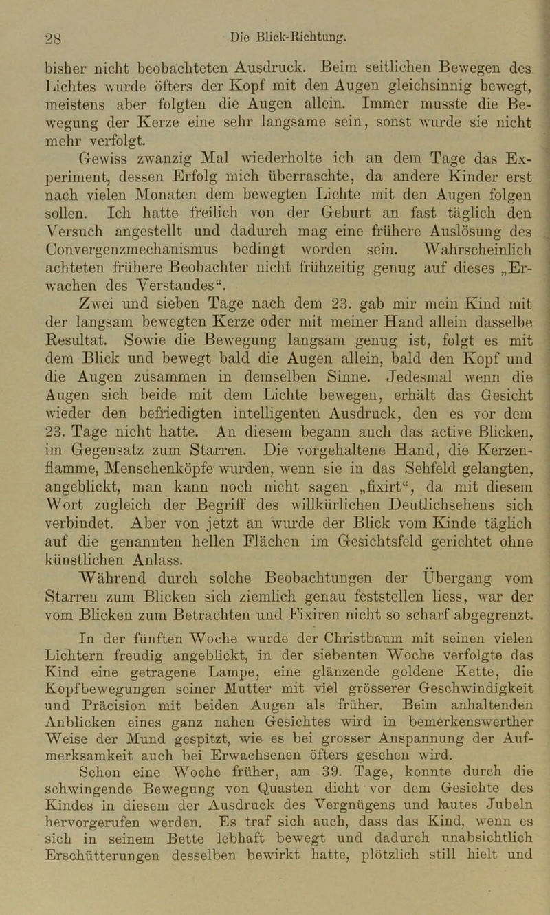 i bisher nicht beobachteten Ausdruck. Beim seitlichen Bewegen des ; Lichtes wurde öfters der Kopf mit den Augen gleichsinnig bewegt, I meistens aber folgten die Augen allein. Immer musste die Be- ' wegung der Kerze eine sehr langsame sein, sonst wurde sie nicht mehr verfolgt. ^ Gewiss zwanzig Mal wiederholte ich an dem Tage das Ex- periment, dessen Erfolg mich üljerraschte, da andere Kinder erst ; nach vielen Monaten dem bewegten Lichte mit den Augen folgen j sollen. Ich hatte freilich von der Geburt an fast täglich den Versuch angestellt und dadurch mag eine frühere Auslösung des J Convergenzmechanismus bedingt worden sein. Wahrscheinlich ^ achteten frühere Beobachter nicht frühzeitig genug auf dieses „Er- | wachen des Verstandes“. I Zwei und sieben Tage nach dem 23. gab mir mein Kind mit j der langsam bewegten Kerze oder mit meiner Hand allein dasselbe i Resultat. Sowie die Bewegung langsam genug ist, folgt es mit ; dem Blick und beAvegt bald die Augen allein, bald den Kopf und ^ die Augen zusammen in demselben Sinne. Jedesmal Avenn die Augen sich beide mit dem Lichte beAvegen, erhält das Gesicht Avieder den befriedigten intelligenten Ausdruck, den es vor dem 23. Tage nicht hatte. An diesem begann auch das active Blicken, im Gegensatz zum Starren. Die vorgehaltene Hand, die Kerzen- flamme, Menschenköpfe Avurden, Avenn sie in das Sehfeld gelangten, angeblickt, man kann noch nicht sagen „fixirt“, da mit diesem Wort zugleich der Begriff des Avillkürlichen Deutlichsehens sich verbindet. Aber von jetzt an Avurde der Blick vom Kinde täglich auf die genannten hellen Flächen im Gesichtsfeld gerichtet ohne künstlichen Anlass. Während durch solche Beobachtungen der Übergang vom Starren zum Blicken sich ziemlich genau feststellen liess, Avar der vom Blicken zum Betrachten und Fixiren nicht so scharf abgegrenzt. In der fünften Woche Avurde der Christbaum mit seinen vielen Lichtern freudig angeblickt, in der siebenten Woche verfolgte das Kind eine getragene Lampe, eine glänzende goldene Kette, die Kopfbewegungen seiner Mutter mit viel grösserer GeschAAÜndigkeit und Präcision mit beiden Augen als früher. Beim anhaltenden Anblicken eines ganz nahen Gesichtes wird in bemerkensAverther Weise der Mund gespitzt, wie es bei grosser Anspannung der Auf- merksamkeit auch bei ErAvachsenen öfters gesehen Avird. Schon eine Woche früher, am 39. Tage, konnte durch die schAvingende Bewegung von Quasten dicht vor dem Gesichte des Kindes in diesem der Ausdruck des Vergnügens und Mutes Jubeln hervorgerufen werden. Es traf sich auch, dass das Kind, Avenn es sich in seinem Bette lebhaft beAvegt und dadurch unabsichtlich Erschütterungen desselben beAvirkt hatte, plötzlich still hielt und