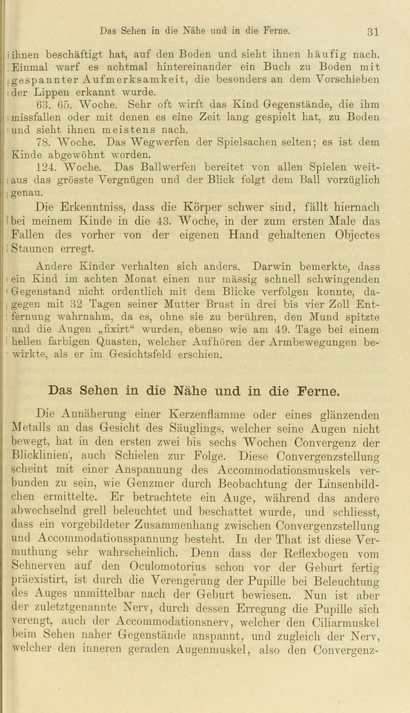 iihnen beschäftigt hat, auf den Boden und sieht ihnen häufig nach. Einmal warf es achtmal hintereinander ein Buch zu Boden mit :gespannter Aufmerksamkeit, die besonders an dem Vorschieben der Lippen erkannt wurde. 63. 65. Woche. Sehr oft wirft das Kind Gegenstände, die ihm 1 missfallen oder mit denen es eine Zeit lang gespielt hat, zu Boden lund sieht ihnen meistens nach, 78. Woche. Das Weg werfen der Spielsachen selten; es ist dem Kinde abgewöhnt worden. 124. Woche. Das Ball werfen bereitet von allen Spielen weit- ; aus das grösste Vergnügen und der Blick folgt dem Ball vorzüglich ; genau. Die Erkenntniss, dass die Körper schwer sind, fällt hiernach I bei meinem Kinde in die 43. Woche, in der zum ersten Male das Fallen des vorher von der eigenen Hand gehaltenen Objectes 1 Staunen erregt. Andere Kinder verhalten sich anders. Darwin bemerkte, dass < ein Kind im achten Monat einen nur mässig schnell schwingenden ' Gegenstand nicht ordentlich mit dem Blicke verfolgen konnte, da- i gegen mit 32 Tagen seiner Mutter Brust in drei bis vier Zoll Ent- fernung wahrnahm, da es, ohne sie zu berühren, den Mund spitzte und die Augen „fixirt“ wurden, ebenso wie am 49. Tage bei einem 1 hellen farbigen Quasten, welcher Aufhören der Armbewegungen be- wirkte, als er im Gesichtsfeld erschien. Das Sehen in die Nähe und in die Ferne. Die Annäherimg einer Kerzenflamme oder eines glänzenden Metalls an das Gesicht des Säuglings, welcher seine Augen nicht bewegt, hat in den ersten zwei bis sechs Wochen Convergenz der Blicklinien', auch Schielen zur Folge. Diese Convergenzstellung scheint mit einer Anspannung des Accommodationsmuskels ver- bunden zu sein, wie Genzmer durch Beobachtung der Linsenbild- chen ermittelte. Er betrachtete ein Auge, während das andere abwechselnd grell beleuchtet und beschattet wurde, und schliesst, dass ein vorgebildeter Zusammenhang zwischen Convergenzstellung und Accommodationsspannung besteht. In der That ist diese Ver- muthung sehr wahrscheinlich. Denn dass der Beflexbogen vom Sehnerven auf den Oculomotorius schon vor der Geburt fertig präexistirt, ist durch die Verengerung der Pupille bei Beleuchtung des Auges unmittelbar nach der Geburt bewiesen. Nun ist aber der zuletztgenannte Nerv, durch dessen Erregung die Pupille sich verengt, auch der Accommodationsnerv, welcher den Ciliarmuskel beim Sehen naher Gegenstände anspannt, und zugleich der Nerv, welcher den inneren geraden Augenmuskel, also den Convergenz-