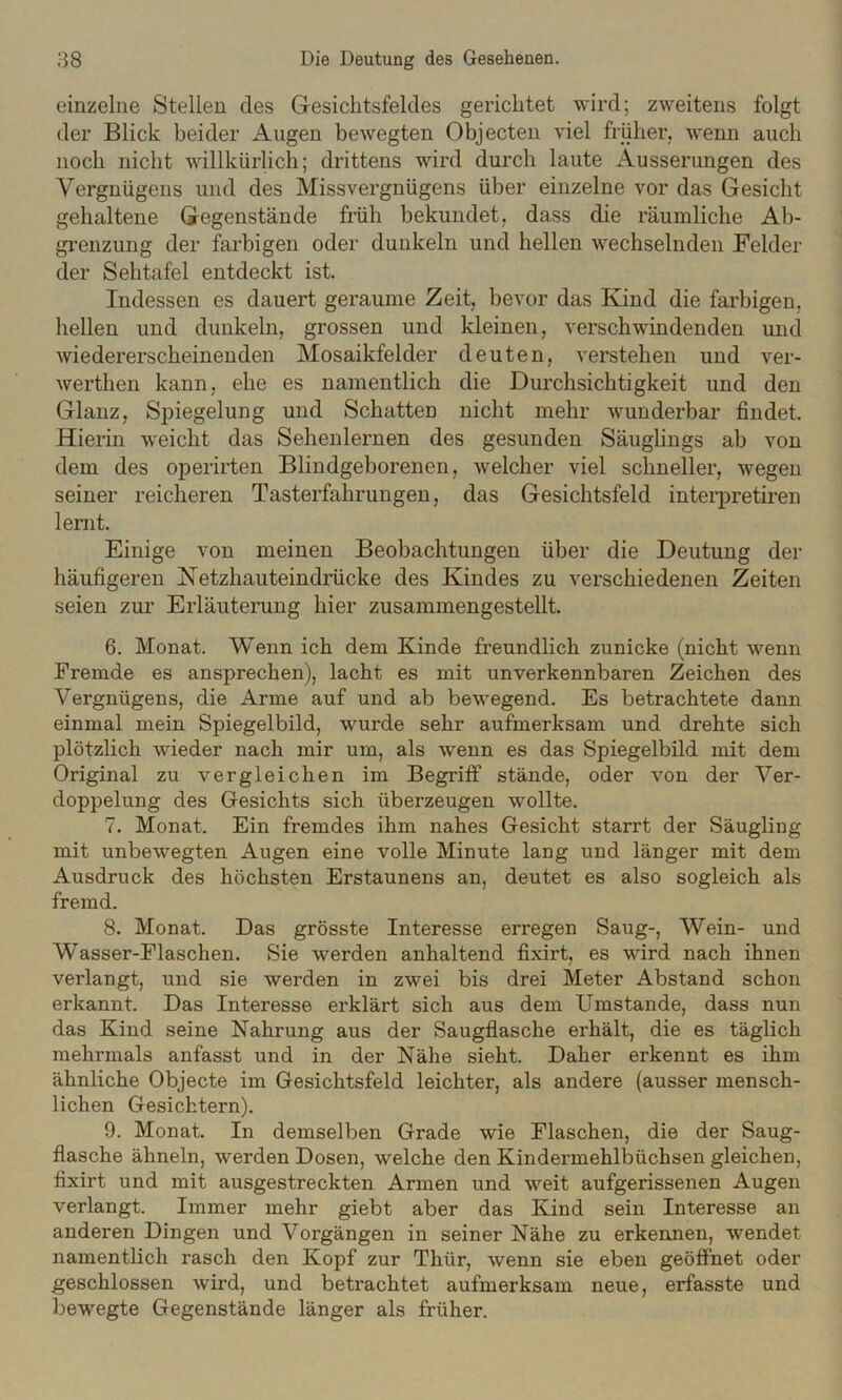 einzelne Stellen des Gesichtsfeldes gerichtet wird; zweitens folgt der Blick beider i^ugen bewegten Objecten viel früher, wenn auch noch nicht willkürlich; drittens wird durch laute Äusserungen des Vergnügens und des Missvergnügens über einzelne vor das Gesicht gehaltene Gegenstände früh bekundet, dass die räumliche Ab- grenzung der farbigen oder dunkeln und hellen wechselnden Felder der Sehtafel entdeckt ist. Indessen es dauert geraume Zeit, bevor das Kind die farbigen, hellen und dunkeln, grossen und kleinen, verschwindenden und wiedererscheinenden Mosaikfelder deuten, verstehen und ver- werthen kann, ehe es namentlich die Durchsichtigkeit und den Glanz, Spiegelung und Schatten nicht mehr wunderbar findet. Hierin weicht das Sehenlernen des gesunden Säuglings ab von dem des operirten Blindgeborenen, welcher viel schneller, wegen seiner reicheren Tasterfahrungen, das Gesichtsfeld interpretiren lernt. Einige von meinen Beobachtungen über die Deutung der häufigeren Ketzhauteindrücke des Kindes zu verschiedenen Zeiten seien zur Erläuterung hier zusammengestellt. 6. Monat. Wenn ich dem Kinde freundlich zunicke (nicht wenn Fremde es ansprechen), lacht es mit unverkennbaren Zeichen des Vergnügens, die Arme auf und ab bewmgend. Es betrachtete dann einmal mein Spiegelbild, wurde sehr aufmerksam und drehte sich plötzlich wieder nach mir um, als wenn es das Spiegelbild mit dem Original zu vergleichen im Begriff stände, oder von der Ver- doppelung des Gesichts sich überzeugen wollte. 7. Monat. Ein fremdes ihm nahes Gesicht starrt der Säugling mit unbewegten Augen eine volle Minute lang und länger mit dem Ausdruck des höchsten Erstaunens an, deutet es also sogleich als fremd. 8. Monat. Das grösste Interesse erregen Saug-, Wein- und Wasser-Flaschen. Sie werden anhaltend fixirt, es wird nach ihnen verlangt, und sie werden in zwei bis drei Meter Abstand schon erkannt. Das Interesse erklärt sich aus dem Umstande, dass nun das Kind seine Nahrung aus der Saugflasche erhält, die es täglich mehrmals anfasst und in der Nähe sieht. Daher erkennt es ihm ähnliche Objecte im Gesichtsfeld leichter, als andere (ausser mensch- lichen Gesichtern). 9. Monat. In demselben Grade wie Flaschen, die der Saug- flasche ähneln, werden Dosen, welche den Kindermehlbüchsen gleichen, fixirt und mit ausgestreckten Armen und weit aufgerissenen Augen verlangt. Immer mehr giebt aber das Kind sein Interesse an anderen Dingen und Vorgängen in seiner Nähe zu erkennen, wendet namentlich rasch den Kopf zur Thür, wenn sie eben geöffnet oder geschlossen wird, und betrachtet aufmerksam neue, erfasste und bewegte Gegenstände länger als früher.