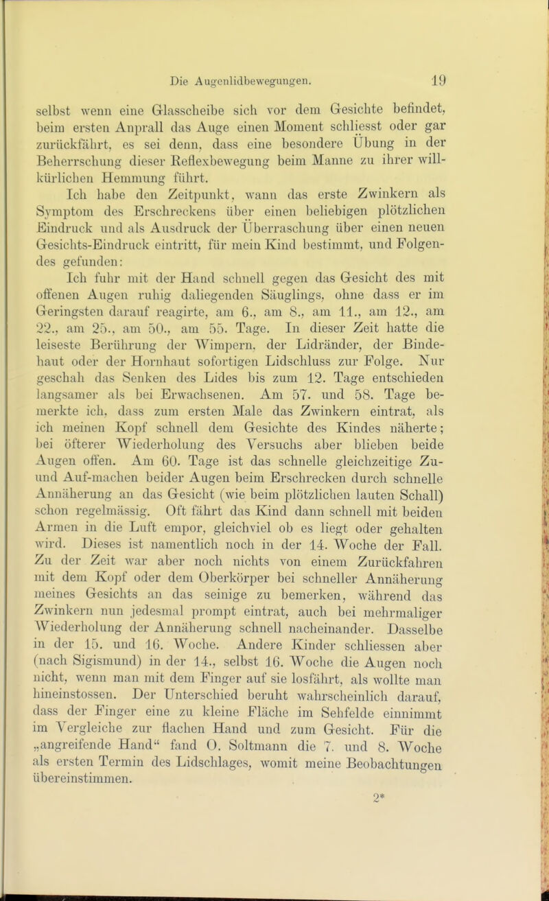 selbst wenn eine Glasscheibe sich vor dem Gesichte befindet, beim ersten Anprall das Auge einen Moment schliesst oder gar zurückfährt, es sei denn, dass eine besondere Übung in der Beherrschung dieser Reflexbewegung beim Manne zu ihrer will- kürlichen Hemmung führt. Ich habe den Zeitpunkt, wann das erste Zwinkern als Symptom des Erschreckens über einen beliebigen plötzlichen Eindruck und als Ausdruck der Überraschung über einen neuen Gesichts-Eindruck eintritt, für mein Kind bestimmt, und Folgen- des gefunden: Ich fuhr mit der Hand schnell gegen das Gesicht des mit offenen Augen ruhig daliegenden Säuglings, ohne dass er im Geringsten darauf reagirte, am 6., am 8., am 11., am 12., am 22., am 25., am 50., am 55. Tage. In dieser Zeit hatte die leiseste Berührung der Wimpern, der Lidränder, der Binde- haut oder der Hornhaut sofortigen Lidschluss zur Folge. Nur geschah das Senken des Lides bis zum 12. Tage entschieden langsamer als bei Erwachsenen. Am 57. und 58. Tage be- merkte ich. dass zum ersten Male das Zwinkern eintrat, als ich meinen Kopf schnell dem Gesichte des Kindes näherte; bei öfterer Wiederholung des Versuchs aber blieben beide Augen offen. Am 60. Tage ist das schnelle gleichzeitige Zu- und Auf-machen beider Augen beim Erschrecken durch schnelle Annäherung an das Gesicht (wie beim plötzlichen lauten Schall) schon regelmässig. Oft fährt das Kind dann schnell mit beiden Armen in die Luft empor, gleichviel ob es liegt oder gehalten wird. Dieses ist namentlich noch in der 14. Woche der Fall. Zu der Zeit war aber noch nichts von einem Zurückfahren mit dem Kopf oder dem Oberkörper bei schneller Annäherung meines Gesichts an das seinige zu bemerken, während das Zwinkern nun jedesmal prompt eintrat, auch bei mehrmaliger AViederholung der Annäherung schnell nacheinander. Dasselbe in der 15, und 16. Woche. Andere Kinder schliessen aber (nach Sigismund) in der 14., selbst 16. Woche die Augen noch nicht, wenn man mit dem Finger auf sie losfährt, als wollte man hineinstossen. Der Unterschied beruht wahrscheinlich darauf, dass der Finger eine zu kleine Fläche im Sehfelde einnimmt im Vergleiche zur flachen Hand und zum Gesicht. Für die „angreifende Hand fand 0. Soltmann die 7. und 8. Woche als ersten Termin des Lidschlages, womit meine Beobachtungen übereinstimmen. 2*