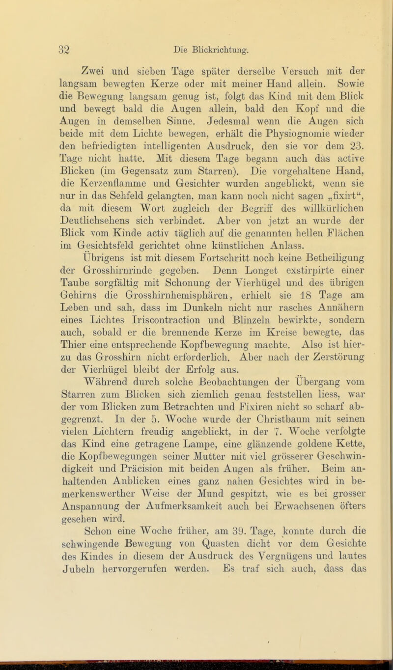 Zwei und sieben Tage später derselbe Versuch mit der langsam bewegten Kerze oder mit meiner Hand allein. Sowie die Bewegung langsam genug ist, folgt das Kind mit dem Blick und bewegt bald die Augen allein, bald den Kopf und die Augen in demselben Sinne. Jedesmal wenn die Augen sich beide mit dem Lichte bewegen, erhält die Physiognomie wieder den befriedigten intelligenten Ausdruck, den sie vor dem 23. Tage nicht hatte. Mit diesem Tage begann auch das active Blicken (im Gegensatz zum Starren). Die vorgehaltene Hand, die Kerzenflamme und Gesichter wurden angeblickt, wenn sie nur in das Sehfeld gelangten, man kann noch nicht sagen „fixirt, da mit diesem Wort zugleich der Begriff des willkürlichen Deutlichsehens sich verbindet. Aber von jetzt an wurde der Blick vom Kinde activ täglich auf die genannten hellen Flächen im Gesichtsfeld gerichtet ohne künstlichen Anlass. Übrigens ist mit diesem Fortschritt noch keine Betheiligung der Grosshirnrinde gegeben. Denn Longet exstirpirte einer Taube sorgfältig mit Schonung der Yierhügel und des übrigen Gehirns die Grosshirnhemisphären, erhielt sie 18 Tage am Leben und sah, dass im Dunkeln nicht nur rasches Annähern eines Lichtes Iriscontraction und Blinzeln bewirkte, sondern auch, sobald er die brennende Kerze im Kreise bewegte, das Thier eine entsprechende Kopfbewegung machte. Also ist hier- zu das Grosshirn nicht erforderlich. Aber nach der Zerstörung der Vierhügel bleibt der Erfolg aus. Während durch solche Beobachtungen der Übergang vom Starren zum Blicken sich ziemlich genau feststellen Hess, war der vom Blicken zum Betrachten und Fixiren nicht so scharf ab- gegrenzt. Li der 5. Woche wurde der Christbaum mit seinen vielen Lichtern freudig angeblickt, in der 7. Woche verfolgte das Kind eine getragene Lampe, eine glänzende goldene Kette, die Kopfbewegungen seiner Mutter mit viel grösserer Geschwin- digkeit und Präcision mit beiden Augen als früher. Beim an- haltenden Anblicken eines ganz nahen Gesichtes wird in be- merkenswerther Weise der Mund gespitzt, wie es bei grosser Anspannung der Aufmerksamkeit auch bei Erwachsenen öfters gesehen wird. Schon eine Woche früher, am 39. Tage, konnte durch die schwingende Bewegung von Quasten dicht vor dem Gesichte des Kindes in diesem der Ausdruck des Vergnügens und lautes Jubeln hervorgerufen werden. Es traf sich auch, dass das