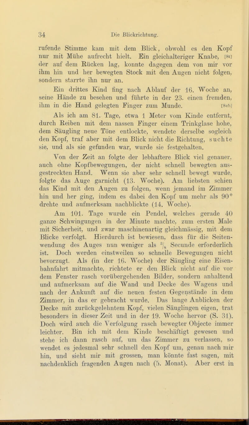 rufende Stimme kam mit dem Blick, obwohl es den Kopf nur mit Mühe aufrecht hielt. Ein gleichalteriger Knabe, [st] der auf dem Rücken lag, konnte dagegen dem von mir vor ihm hin und her bewegten Stock mit den Augen nicht folgen, sondern starrte ihn nur an. Ein drittes Kind fing nach Ablauf der 16. Woche an, seine Hände zu besehen und führte in der 23. einen fremden, ihm in die Hand gelegten Finger zum Munde. [Sch] Als ich am 81. Tage, etwa 1 Meter vom Kinde entfernt, durch Reiben mit dem nassen Finger einem Trinkglase hohe, dem Säugling neue Töne entlockte, wendete derselbe sogleich den Kopf, traf aber mit dem Blick nicht die Richtung, suchte sie, und als sie gefunden war, wurde sie festgehalten. Von der Zeit au folgte der lebhaftere Blick viel genauer, auch ohne Kopfbewegungen, der nicht schnell bewegten aus- gestreckten Hand, Wenn sie aber sehr schnell bewegt wurde, folgte das Auge garnicht (13. Woche). Am liebsten schien das Kind mit den Augen zu folgen, wenn jemand im Zimmer hin und her ging, indem es dabei den Kopf um mehr als 90 drehte und aufmerksam nachblickte (14. Woche). Am 101. Tage wurde ein Pendel, welches gerade 40 ganze Schwingungen in der Minute machte, zum ersten Male mit Sicherheit, und zwar maschinenartig gleichmässig, mit dem Blicke verfolgt. Hierdurch ist bewiesen, dass für die Seiten- wendung des Auges nun weniger als Secunde erforderlich ist. Doch werden einstweilen so schnelle Bewegungen nicht bevorzugt. Als (in der 16. Woche) der Säugling eine Eisen- bahnfahrt mitmachte, richtete er den Blick nicht auf die vor dem Fenster rasch vorübergehenden Bilder, sondern anhaltend und aufmerksam auf die Wand und Decke des Wagens und nach der Ankunft auf die neuen festen Gegenstände in dem Zimmer, in das er gebracht wurde. Das lange Anblicken der Decke mit zurückgelehntem Kopf, vielen Säuglingen eigen, trat besonders in dieser Zeit und in der 19. Woche hervor (S. 31). Doch wird auch die Verfolgung rasch bewegter Objecte immer leichter. Bin ich mit dem Kinde beschäftigt gewesen und stehe ich dann rasch auf, um das Zimmer zu verlassen, so wendet es jedesmal sehr schnell den Kopf um, genau nach mir hin, und sieht mir mit grossen, man könnte fast sagen, mit nachdenklich fragenden Augen nach (5. Monat). Aber erst in