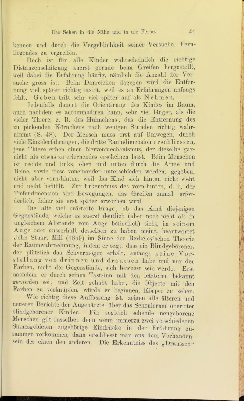 kennen und durch die Vergeblichkeit seiner Versuche, Fern- liegendes zu ergreifen. Doch ist für alle Kinder wahrscheinlich die richtige Distanzenschätzung zuerst gerade beim G-reifen hergestellt, weil dabei die Erfahrung häufig, nämlich die Anzahl der Ver- suche gross ist. Beim Darreichen dagegen wird die Entfer- nung viel später richtig taxirt, weil es an Erfahrungen anfangs fehlt. Geben tritt sehr viel später auf als Nehmen. Jedenfalls dauert die Orientirung des Kindes im E-aum, auch nachdem es accommodiren kann, sehr viel länger, als die vieler Thiere, z. B. des Hühnchens, das die Entfernung des zu pickenden Körnchens nach wenigen Stunden richtig wahr- nimmt (S. 48). Der Mensch muss erst auf Umwegen, durch viele Einzelerfahrungen, die dritte Kaumdiraension erschliessen, jene Thiere erben einen Nervenmechanismus, der dieselbe gar- nicht als etwas zu erlernendes erscheinen lässt. Beim Menschen ist rechts und links, oben und unten durch die Arme und Beine, sowie diese voneinander unterschieden werden, gegeben, nicht aber vorn-hinten, weil das Kind sich hinten nicht sieht und nicht befühlt. Zur Erkenntniss des vorn-hinten, d. h. der Tiefendimension sind Bewegungen, das Greifen zumal, erfor- derlich, daher sie erst später erworben wird. Die alte viel erörterte Frage, ob das Kind diejenigen Gegenstände, welche es zuerst deutlich (aber noch nicht als in ungleichem Abstände vom Auge befindlich) sieht, in seinem Auge oder ausserhalb desselben zu haben meint, beantwortet John Stuart Mill (1859) im Sinne der Berkeley'schen Theorie der Eaumwahrnehmung, indem er sagt, dass ein Blindgeborener, der plötzlich das Sehvermögen erhält, anfangs keine Vor- stellung von drinnen und draussen habe und nur der Farben, nicht der Gegenstände, sich bewusst sein werde. Erst nachdem er durch seinen Tastsinn mit den letzteren bekannt geworden sei, und Zeit gehabt habe, die Objecte mit den Farben zu verknüpfen, würde er beginnen, Körper zu sehen. Wie richtig diese Auffassung ist, zeigen alle älteren und neueren Berichte der Augenärzte über das Sehenlernen operirter blindgeborener Kinder. Für sogleich sehende neugeborene Menschen gilt dasselbe; denn wenn immerzu zwei verschiedenen Sinuesgebieten zugehörige Eindrücke in der Erfahrung zu- sammen vorkommen, dann erschliesst man aus dem Vorhanden- sein des einen den anderen. Die Erkenntniss des „Draussen