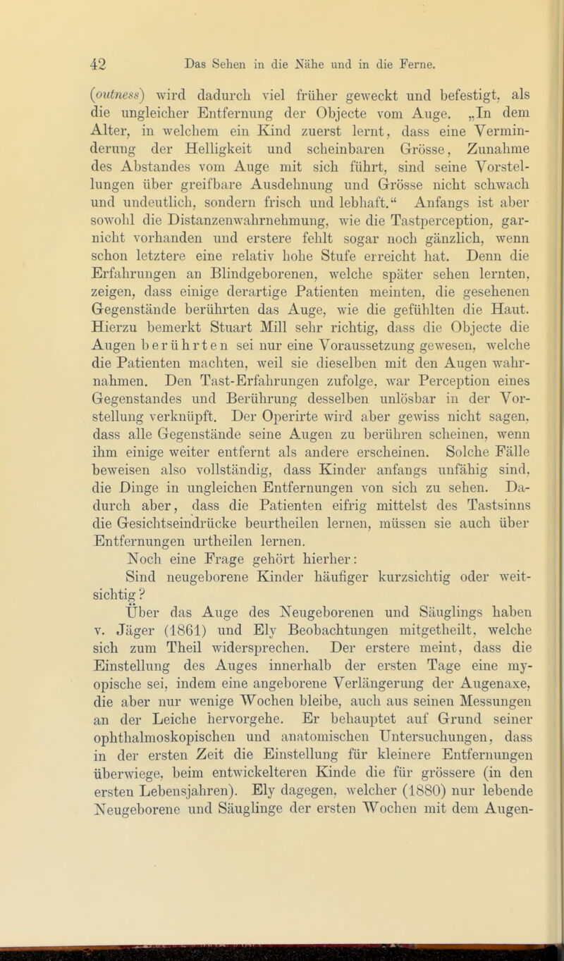 (outness) wird dadurch viel früher geweckt und befestigt, als die ungleicher Entfernung der Objecte vom Auge. „In dem Alter, in welcliem ein Kind zuerst lernt, dass eine Vermin- derung der Helligkeit und scheinbaren Grösse, Zunahme des Abstandes vom Auge mit sich führt, sind seine Vorstel- lungen über greifbare Ausdehnung und Grösse nicht schwach und undeutlich, sondern frisch und lebhaft. Anfangs ist aber sowohl die Distanzenwahrnehmung, wie die Tastperception, gar- nicht vorhanden und erstere fehlt sogar noch gänzlich, wenn schon letztere eine relativ hohe Stufe erreicht hat. Denn die Erfahrungen an Blindgeborenen, welche später sehen lernten, zeigen, dass einige derartige Patienten meinten, die gesehenen Gegenstände berührten das Auge, wie die gefühlten die Haut. Hierzu bemerkt Stuart Mill sehr richtig, dass die Objecte die Augen berührten sei nur eine Voraussetzung gewesen, welche die Patienten machten, weil sie dieselben mit den Augen wahr- nahmen. Den Tast-Erfahrungen zufolge, war Perception eines Gegenstandes und Berührung desselben unlösbar in der Vor- stellung verknüpft. Der Operirte wird aber gewiss nicht sagen, dass alle Gegenstände seine Augen zu berühren scheinen, wenn ihm einige weiter entfernt als andere erscheinen. Solche Fälle beweisen also vollständig, dass Kinder anfangs unfähig sind, die Dinge in ungleichen Entfernungen von sich zu sehen. Da- durch aber, dass die Patienten eifrig mittelst des Tastsinns die Gesichtseindrücke beurtheilen lernen, müssen sie auch über Entfernungen urtheilen lernen. Noch eine Frage gehört hierher: Sind neugeborene Kinder häufiger kurzsichtig oder weit- sichtig ? Über das Auge des Neugeborenen und Säuglings haben V. Jäger (1861) und Ely Beobachtungen mitgetheilt, welche sich zum Theil widersprechen. Der erstere meint, dass die Einstellung des Auges innerhalb der ersten Tage eine my- opische sei, indem eine angeborene Verlängerung der Augenaxe, die aber nur wenige Wochen bleibe, auch aus seinen Messungen an der Leiche hervorgehe. Er behauptet auf Grund seiner ophthalmoskopischen und anatomischen Untersuchungen, dass in der ersten Zeit die Einstellung für kleinere Entfernungen überwiege, beim entwickelteren Kinde die für grössere (in den ersten Lebensjahren). Ely dagegen, welcher (1880) nur lebende Neugeborene und Säuglinge der ersten Wochen mit dem Augen-