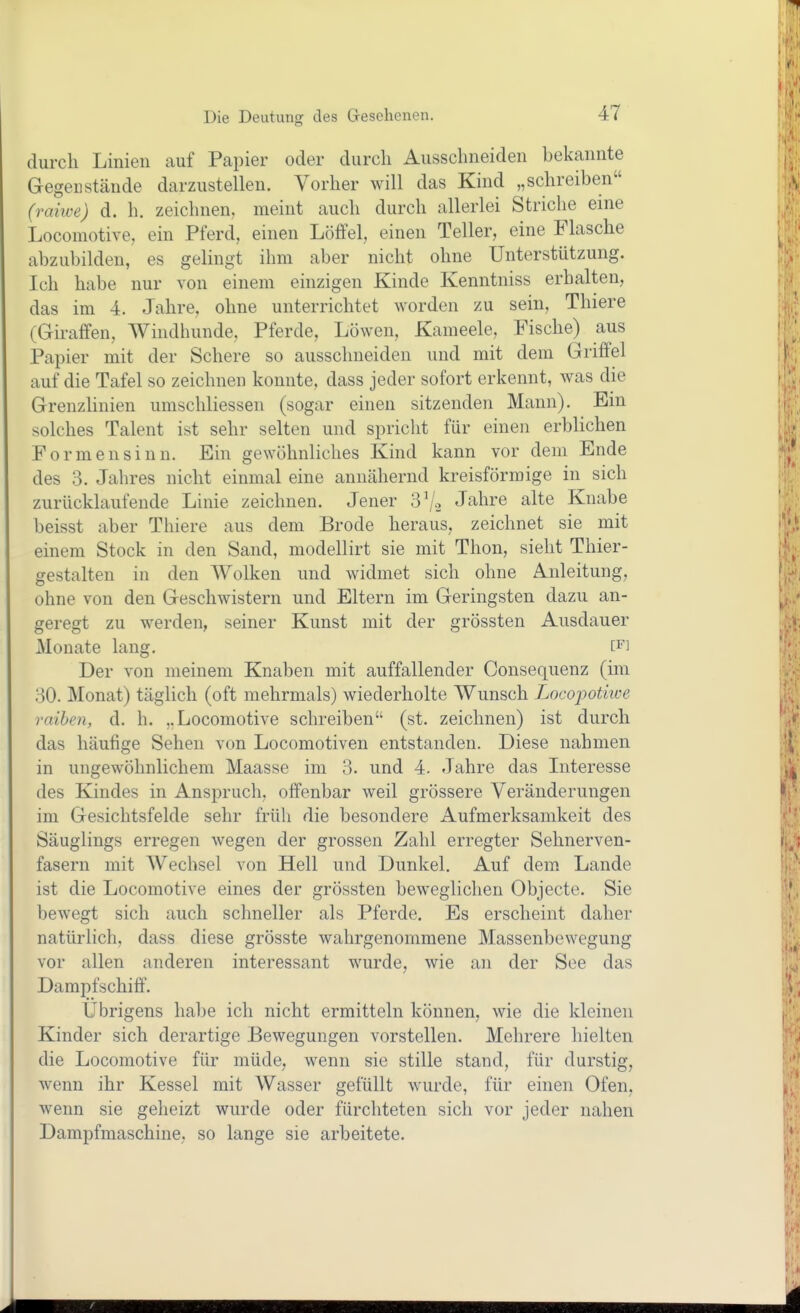 durch Linien auf Papier oder durch Ausschneiden bekannte Gegenstände darzustellen. Vorher will das Kind „schreiben (ranve) d. h. zeichnen, meint auch durch allerlei Striche eine Locomotive, ein Pferd, einen Löffel, einen Teller, eine Flasche abzubilden, es gelingt ihm aber nicht ohne Unterstützung. Ich habe nur von einem einzigen Kinde Kenntniss erhalten, das im 4. Jahre, ohne unterrichtet worden zu sein, Thiers (Giraffen, Windhunde, Pferde, Löwen, Kameele, Fische) aus Papier mit der Schere so ausschneiden und mit dem Griffel auf die Tafel so zeichnen konnte, dass jeder sofort erkennt, was die Grenzlinien umschliessen (sogar einen sitzenden Mann). Ein solches Talent ist sehr selten und spricht für einen erblichen Formensinn. Ein gewöhnliches Kind kann vor dem Ende des 3. Jahres nicht einmal eine annähernd kreisförmige in sich zurücklaufende Linie zeichnen. Jener 3\/.> Jahre alte Knabe beisst aber Thiere aus dem Brode heraus, zeichnet sie mit einem Stock in den Sand, modellirt sie mit Thon, sieht Thier- gestalten in den Wolken und widmet sich ohne Anleitung, ohne von den Geschwistern und Eltern im Geringsten dazu an- geregt zu werden, seiner Kunst mit der grössten Ausdauer Monate lang. [F] Der von meinem Knaben mit auffallender Consequenz (im 30. Monat) täglich (oft mehrmals) wiederholte Wunsch Locopotiive raihen, d. h. ,.Locomotive schreiben (st. zeichnen) ist durch das häufige Sehen von Locomotiven entstanden. Diese nahmen in ungewöhnlichem Maasse im 3. und 4. Jahre das Literesse des Kindes in Anspruch, offenbar weil grössere Veränderungen im Gesichtsfelde sehr früh die besondere Aufmerksamkeit des Säuglings erregen wegen der grossen Zahl erregter Sehnerven- fasern mit Wechsel von Hell und Dunkel. Auf dem. Lande ist die Locomotive eines der grössten beweglichen Objecto. Sie bewegt sich auch schneller als Pferde. Es erscheint daher natürlich, dass diese grösste wahrgenommene Massenbewegung vor allen anderen interessant wurde, wie an der See das Dampfschiff. Übrigens habe ich nicht ermitteln können, wie die kleinen Kinder sich derartige Bewegungen vorstellen. Mehrere hielten die Locomotive für müde, wenn sie stille stand, für durstig, wenn ihr Kessel mit Wasser gefüllt wurde, für einen Ofen, wenn sie geheizt wurde oder fürchteten sich vor jeder nahen Dampfmaschine, so lange sie arbeitete.