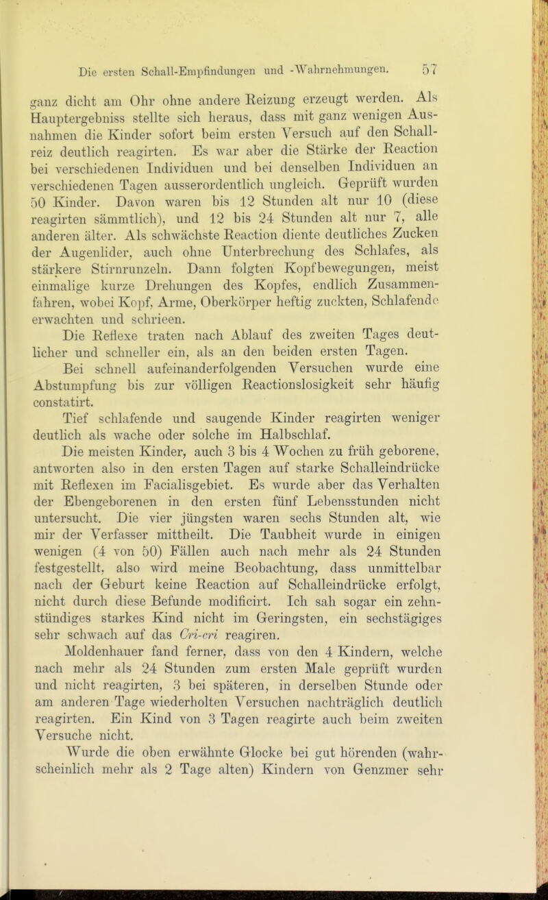 ganz dicht am Ohr ohne andere Heizung erzeugt werden. Als Hauptergebniss stellte sich heraus, dass mit ganz wenigen Aus- nahmen die Kinder sofort beim ersten Versuch auf den Schall- reiz deutlich reagirten. Es war aber die Stärke der Reaction bei verschiedenen Individuen und bei denselben Individuen an verschiedenen Tagen ausserordentlich ungleich. Geprüft wurden 50 Kinder. Davon waren bis 12 Stunden alt nur 10 (diese reagirten sämmtlich), und 12 bis 24 Stunden alt nur 7, alle anderen älter. Als schwächste Reaction diente deutliches Zucken der Augenlider, auch ohne Unterbrechung des Schlafes, als stärkere Stirnrunzeln. Dann folgten Kopfbewegungen, meist einmalige kurze Drehungen des Kopfes, endlich Zusammen- fahren, wobei Koi)f, Arme, Oberk()rper heftig zuckten, Schlafende erwachten und schrieen. Die Reflexe traten nach Ablauf des zweiten Tages deut- licher und schneller ein, als an den beiden ersten Tagen. Bei schnell aufeinanderfolgenden Versuchen wurde eine Abstumpfung bis zur völligen Reactionslosigkeit sehr häufig constatirt. Tief schlafende und saugende Kinder reagirten weniger deutlich als wache oder solche im Halbschlaf. Die meisten Kinder, auch 3 bis 4 Wochen zu früh geborene, antworten also in den ersten Tagen auf starke Schalleindrücke mit Reflexen im Facialisgebiet. Es wurde aber das Verhalten der Ebengeborenen in den ersten fünf Lebensstunden nicht untersucht. Die vier jüngsten waren sechs Stunden alt, wie mir der Verfasser mittheilt. Die Taubheit wurde in einigen wenigen (4 von 50) Fällen auch nach mehr als 24 Stunden festgestellt, also wird meine Beobachtung, dass unmittelbar nach der Geburt keine Reaction auf Schalleindrücke erfolgt, nicht durch diese Befunde modificirt. Ich sah sogar ein zehn- stündiges starkes Kind nicht im Geringsten, ein sechstägiges sehr schwach auf das Cri-cri reagiren. Moldenhauer fand ferner, dass von den 4 Kindern, welche nach mehr als 24 Stunden zum ersten Male geprüft wurden und nicht reagirten, 8 bei späteren, in derselben Stunde oder am anderen Tage wiederholten Versuchen nachträglich deutlich reagirten. Ein Kind von 3 Tagen reagirte auch beim zweiten Versuche nicht. Wurde die oben erwähnte Glocke bei gut hörenden (wahr- scheinlich mehr als 2 Tage alten) Kindern von Genzmer sehr