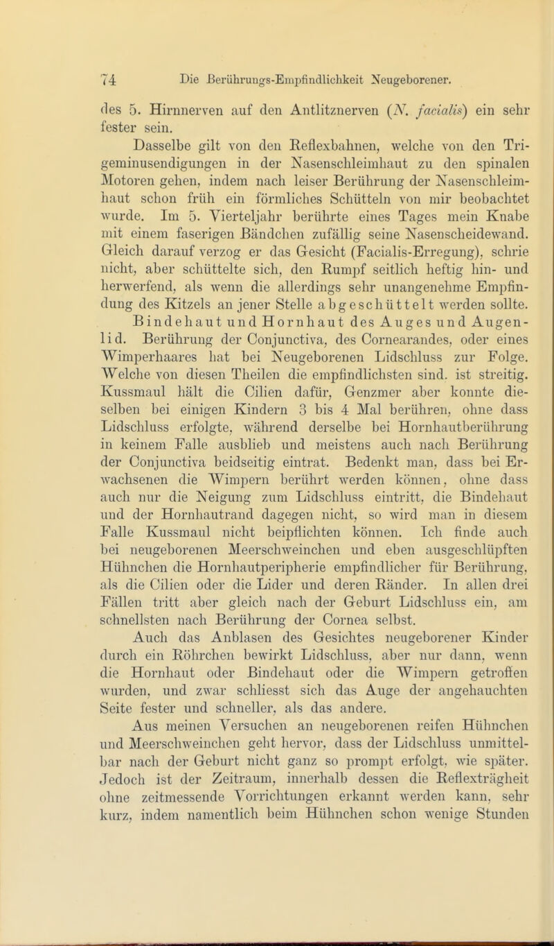 des 5. Hirnnerven auf den Antlitznerven [N. facialis) ein sehr fester sein. Dasselbe gilt von den Reflexbahnen, welche von den Tri- geminusendigungen in der Nasenschleimhaut zu den spinalen Motoren gehen, indem nach leiser Berührung der Nasenschleim- haut schon früh ein förmliches Schütteln von mir beobachtet wurde. Im 5. Vierteljahr berührte eines Tages mein Knabe mit einem faserigen Bändchen zufällig seine Nasenscheidewand. Gleich darauf verzog er das Gesicht (Facialis-Erregung), schrie nicht, aber schüttelte sich, den Rumpf seitlich heftig hin- und herwerfend, als wenn die allerdings sehr unangenehme Empfin- dung des Kitzels an jener Stelle abgeschüttelt werden sollte. Bindehaut und Hornhaut des Auges und Augen- lid. Berührung der Conjunctiva, des Cornearandes, oder eines Wimperhaares hat bei Neugeborenen Lidschluss zur Folge. Welche von diesen Theilen die empfindlichsten sind, ist streitig. Kussmaul hält die Cilien dafür, Genzmer aber konnte die- selben bei einigen Kindern 3 bis 4 Mal berühren, ohne dass Lidschluss erfolgte, während derselbe bei Hornhautberührung in keinem Falle ausblieb und meistens auch nach Berührung der Conjunctiva beidseitig eintrat. Bedenkt man, dass bei Er- wachsenen die Wimpern berührt werden können, ohne dass auch nur die Neigung zum Lidschluss eintritt, die Bindehaut und der Hornhautrand dagegen nicht, so wird man in diesem Falle Kussmaul nicht beipflichten können. Ich finde auch bei neugeborenen Meerschweinchen und eben ausgeschlüpften Hühnchen die Hornhautperipherie empfindlicher für Berührung, als die Cilien oder die Lider und deren Ränder. In allen drei Fällen tritt aber gleich nach der Geburt Lidschluss ein, am schnellsten nach Berührung der Cornea selbst. Auch das Anblasen des Gesichtes neugeborener Kinder durch ein Röhrchen bewirkt Lidschluss, aber nur dann, wenn die Hornhaut oder Bindehaut oder die Wimpern getroffen wurden, und zwar schliesst sich das Auge der angehauchten Seite fester und schneller, als das andere. Aus meinen Versuchen an neugeborenen reifen Hühnchen und Meerschweinchen geht hervor, dass der Lidschluss unmittel- bar nach der Geburt nicht ganz so prompt erfolgt, wie später. Jedoch ist der Zeitraum, innerhalb dessen die Reflexträgheit ohne zeitmessende Vorrichtungen erkannt werden kann, sehr kurz, indem namentlich beim Hühnchen schon wenige Stunden