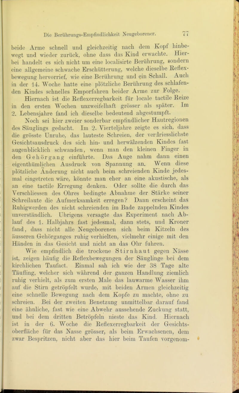 beide Arme schnell und gleichzeitig nach dem Kopf hinbe- wegt und wieder zurück, ohne dass das Kind erwachte. Hier- bei handelt es sich nicht um eine localisirte Berührung, sondern eine allgemeine schwache Erschütterung, welche dieselbe Reflex- bewegung hervorrief, wie eine Berührung und ein Schall. Auch in der 14. Woche hatte eine plötzliche Berührung des schlafen- den Kindes schnelles Emporfahren beider Arme zur Folge. Hiernach ist die Reflexerregbarkeit für locale tactile Reize in den ersten Wochen unzweifelhaft grösser als später. Im 2. Lebensjahre fand ich dieselbe bedeutend abgestumpft. Noch sei hier zweier sonderbar empfindlicher Hautregionen des Säuglings gedacht. Im 2. Vierteljahre zeigte es sich, dass die grösste Unruhe, das lauteste Schreien, der verdriessUchste Gesichtsausdruck des sich hin- und herwälzenden Kindes fast augenblicklich schwanden, wenn man den kleinen Finger in den Gehörgang einführte. Das Auge nahm dann einen eigenthümlichen Ausdruck von Spannung an. Wenn diese plötzliche Änderung nicht auch beim schreienden Kinde jedes- mal eingetreten wäre, könnte man eher an eine akustische, als an eine tactile Erregung denken. Oder sollte die durch das Verschliessen des Ohres bedingte Abnahme der Stärke seiner Schreilaute die Aufmerksamkeit erregen? Dann erscheint das Ruhig werden des nicht schreienden im Bade zappelnden Kindes unverständlich. Übrigens versagte das Experiment nach Ab- lauf des 1. Halbjahrs fast jedesmal, dann stets, und Kroner fand, dass nicht alle Neugeborenen sich beim Kitzeln des äusseren Gehörganges ruhig verhielten, vielmehr einige mit den Händen in das Gesicht und nicht an das Ohr fuhren. Wie empfindlich die trockene Stirnhaut gegen Nässe ist, zeigen häufig die Reflexbewegungen der Säuglinge bei dem kirchlichen Taufact. Einmal sah ich wie der 38 Tage alte Täufling, welcher sich während der ganzen Handlung ziemlich ruhig verhielt, als zum ersten Male das lauwarme AVasser ihm auf die Stirn getröpfelt wurde, mit beiden Armen gleichzeitig eine schnelle Bewegung nach dem Kopfe zu machte, ohne zu schreien. Bei der zweiten Benetzung unmittelbar darauf fand eine ähnliche, fast wie eine Abwehr aussehende Zuckung statt, und bei dem dritten Betröpfeln nieste das Kind. Hiernach ist in der 6. Woche die Reflexerregbarkeit der Gesichts- oberfläche für das Nasse grösser, als beim Erwachsenen, dem zwar Bespritzen, nicht aber das hier beim Taufen vorgenom-
