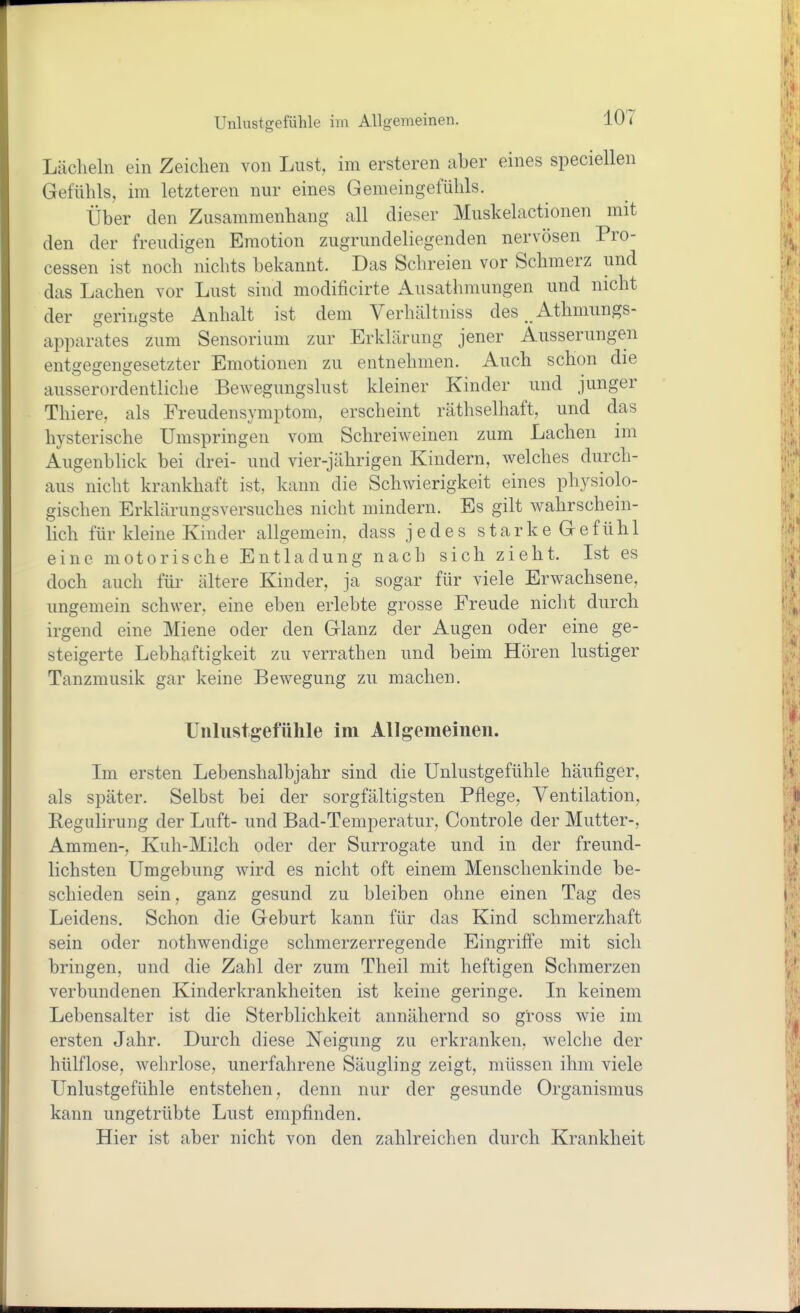 Lächeln ein Zeichen von Lust, im ersteren aber eines speciellen Gefühls, im letzteren nur eines Gemeingefühls. Über den Zusammenhang all dieser Muskelactionen mit den der freudigen Emotion zugrundeliegenden nervösen Pro- cessen ist noch nichts bekannt. Das Schreien vor Schmerz und das Lachen vor Lust sind modificirte Ausathmungen und nicht der geringste Anhalt ist dem Verhältniss des Athmungs- apparates zum Sensorium zur Erklärung jener Äusserungen entgegengesetzter Emotionen zu entnehmen. Auch schon die ausserordentliche Bewegungslust kleiner Kinder und junger Thiere, als Freudensymptom, erscheint räthselhaft, und das hysterische Umspringen vom Schreiweinen zum Lachen im Augenblick bei drei- und vier-jährigen Kindern, welches durch- aus nicht krankhaft ist, kann die Schwierigkeit eines physiolo- gischen Erklärungsversuches nicht mindern. Es gilt wahrschein- lich für kleine Kinder allgemein, dass jedes stark eGefühl eine motorische Entladung nach sich zieht. Ist es doch auch für ältere Kinder, ja sogar für viele Erwachsene, ungemein schwer, eine eben erlebte grosse Freude nicht durch irgend eine Miene oder den Glanz der Augen oder eine ge- steigerte Lebhaftigkeit zu verrathen und beim Hören lustiger Tanzmusik gar keine Bewegung zu machen. Unlustgefühle im Allgemeinen. Im ersten Lebenshalbjahr sind die Unlustgefühle häufiger, als später. Selbst bei der sorgfältigsten Pflege, Ventilation, Eegulirung der Luft- und Bad-Temperatur, Controle der Mutter-, Ammen-, Kuh-Milch oder der Surrogate und in der freund- lichsten Umgebung wird es nicht oft einem Menschenkinde be- schieden sein, ganz gesund zu bleiben ohne einen Tag des Leidens. Schon die Geburt kann für das Kind schmerzhaft sein oder nothwendige schmerzerregende Eingriffe mit sich bringen, und die Zahl der zum Theil mit heftigen Schmerzen verbundenen Kinderkrankheiten ist keine geringe. In keinem Lebensalter ist die Sterblichkeit annähernd so gl'oss wie im ersten Jahr. Durch diese Neigung zu erkranken, welche der hülflose, wehrlose, unerfahrene Säugling zeigt, müssen ihm viele Unlustgefühle entstehen, denn nur der gesunde Organismus kann ungetrübte Lust empfinden. Hier ist aber nicht von den zahlreichen durch Krankheit
