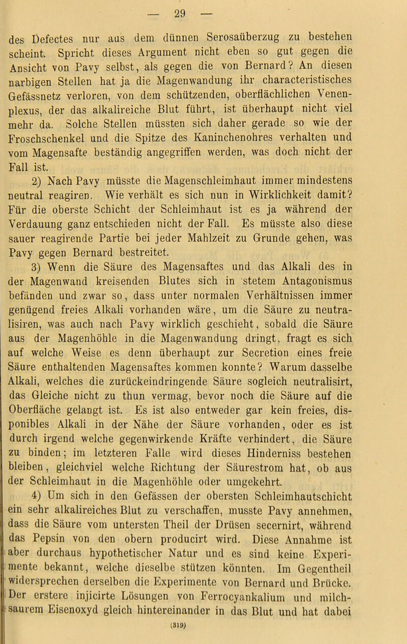 des Defectes nur aus dem dünnen Serosaüberzug zu bestehen scheint. Spricht dieses Argument nicht eben so gut gegen die Ansicht von Pavy selbst, als gegen die von Bernard? An diesen narbigen Stellen hat ja die Magenwandung ihr characteristisches Gefässnetz verloren, von dem schützenden, oberflächlichen Venen- plexus, der das alkalireiche Blut führt, ist überhaupt nicht viel mehr da. Solche Stellen müssten sich daher gerade so wie der Froschschenkel und die Spitze des Kaninchenohres verhalten und vom Magensafte beständig angegriffen werden, was doch nicht der Fall ist. 2) Nach Pavy müsste die Magenschleimhaut immer mindestens neutral reagiren. Wie verhält es sich nun in Wirklichkeit damit? Für die oberste Schicht der Schleimhaut ist es ja während der Verdauung ganz entschieden nicht der Fall. Es müsste also diese sauer reagirende Partie bei jeder Mahlzeit zu Grunde gehen, was Pavy gegen Bernard bestreitet. 3) Wenn die Säure des Magensaftes und das Alkali des in der Magenwand kreisenden Blutes sich in stetem Antagonismus befänden und zwar so, dass unter normalen Verhältnissen immer genügend freies Alkali vorhanden wäre, um die Säure zu neutra- lisiren, was auch nach Pavy wirklich geschieht, sobald die Säure aus der Magenhöhle in die Magenwandung dringt, fragt es sich auf welche Weise es denn überhaupt zur Secretion eines freie Säure enthaltenden Magensaftes kommen konnte? Warum dasselbe Alkali, welches die zurückeindringende Säure sogleich neutralisirt, das Gleiche nicht zu thun vermag, bevor noch die Säure auf die Oberfläche gelangt ist. Es ist also entweder gar kein freies, dis- ponibles Alkali in der Nähe der Säure vorhanden, oder es ist durch irgend welche gegenwirkende Kräfte verhindert, die Säure zu binden; im letzteren Falle wird dieses Hinderniss bestehen bleiben, gleichviel welche Richtung der Säurestrom hat, ob aus der Schleimhaut in die Magenhöhle oder umgekehrt. 4) Um sich in den Gefässen der obersten Scbleimhautschicht ein sehr alkalireiches Blut zu verschaffen, musste Pavy annehmen, dass die Säure vom untersten Theil der Drüsen secernirt, während das Pepsin von den obern producirt wird. Diese Annahme ist aber durchaus hypothetischer Natur und es sind keine Experi- mente bekannt, welche dieselbe stützen könnten. Im Gegentheil widersprechen derselben die Experimente von Bernard und Brücke. Der ersterc injicirte Lösungen von Ferrocyankalium und milch- saurem Eisenoxyd gleich hintereinander in das Blut und hat dabei 1819)