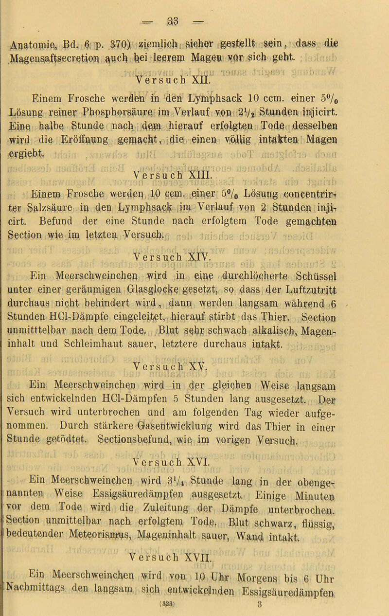 ^ a3 — Aqatomie, Bd. ^ p. 370) ziemlich: pieher (gestellt sein, dass die Magensaftsecretiop anch hei leerem Mage® yor sich geht. Versuch XII. Einem Frosche werden in den Lymphsack 10 ccm. einer 5% Lösung reiner Phosphorsäure im Verlauf von 2V2 Stunden injicirt. Eine halbe Stunde nach, dem hierauf erfolgten Tode,'desselben wird die Eröffnung gemacht,.idie einen vötUig intakten Magen ergiebt. 1,, , . Versuch XIII. Einem Frosche werden 10 cem. einer 5®/o Lösung concentrirT ter Salzsäure in den Lymphsack iim Verlauf von 2 Stunden inji-r cirt. Befund der eine Stunde nach erfolgtem Tode gemachten Section wie im letzten Versuch. Versuch XIV. , ' Ein Meerschweinchen wird in eine durchlöcherte Schüssel unter einer geräumigen Glasglocke gesetzt, so dass der Luftzutritt durchaus nicht behindert wird, dann werden langsam während -6 Stunden HCl-Dämpfe eingeleitet, hierauf stirbt das Thier. Section unmitttelbar nach dem Tode. Blut sehr schwach alkalisch, Magen- inhalt und Schleimhaut sauer, letztere durchaus intakt. Versuch XV, Ein Meerschweinchen wird in der gleichen Weise langsam sich entwickelnden HCl-Dämpfen 5 Stunden lang ausgesetzt. Der Versuch wird unterbrochen und am folgenden Tag wieder aufge- nommen. Durch stärkere Gasentwicklung wird das Thier in einer Stunde getödtet. Sectionsbefund, wie im vorigen Versuch. Versuch XVI. Ein Meerschweinchen wird 3‘/4 Stunde lang in der obenge- nannten Weise Essigsäuredämpfen ausgesetzt. Einige Minuten vor dem Tode wird die Zuleitung der Dämpfe unterbrochen. Section unmittelbar nach erfolgtem Tode. Blut schwarz, flüssig, bedeutender Meteorisnyus, Mageninhalt sauer, Wand intakt. Versuch XVII. Ein Meerschweinchen wird von 10 Uhr Morgens bis 6 Uhr Nachmittags den langsam sich entwickelnden Essigsäuredämpfen