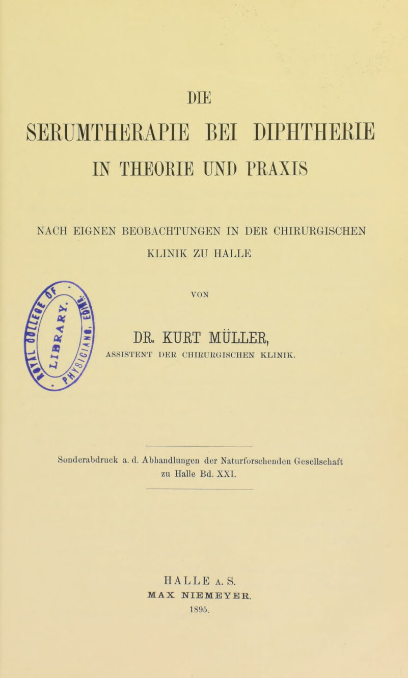 DIE SERUMTHERAPIE BEI DIPHTHERIE IN THEORIE UND PRAXIS NACH EIGNEN BEOBACHTUNGEN IN DER CHIRURGISCHEN KLINIK ZU HALLE VON DR. KÜßT MÜLLER, ASSISTENT DER CHIRURGISCHEN KLINIK. Sonderabdruck a. d. Abhaudlungen der Naturfürsebeuden Gesellschaft zu Halle Bd. XXI. HALLE A. S. MAX NIEMEYER. 1895.