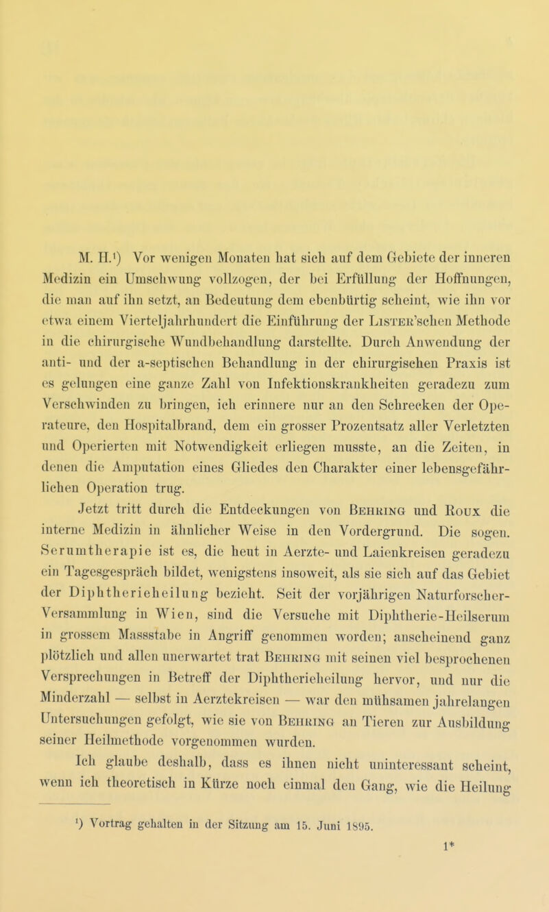 Medizin ein Umschwung- vollzogen, der bei Erfüllung der Hoffnungen, die man auf ihn setzt, an Bedeutung dem ebenbürtig scheint, wie ihn vor etwa einem Vierteljahrhundert die Einführung der LiSTEii'schen Methode in die chirurgische Wundbehandlung darstellte. Durch Anwendung der anti- und der a-septischen Behandlung in der chirurgischen Praxis ist es gelungen eine ganze Zahl von Infektionskrankheiten geradezu zum Verschwinden zu bringen, ich erinnere nur an den Schrecken der Ope- rateure, den Hospitalbrand, dem ein grosser Prozentsatz aller Verletzten und Operierten mit Notwendigkeit erliegen musste, an die Zeiten, in denen die Amputation eines Gliedes den Charakter einer lebensgefähr- lichen Operation trug. Jetzt tritt durch die Entdeckungen von Behring und Roux die interne Medizin in ähnlicher Weise in den Vordergrund. Die sogen. Serumtherapie ist es, die heut in Aerzte- und Laienkreisen geradezu ein Tagesgespräch bildet, wenigstens insoweit, als sie sich auf das Gebiet der Diphtherieheilung bezieht. Seit der vorjährigen Naturforseher- Versammlung in Wien, sind die Versuche mit Diphtherie-Heilserum in grossem Massstabe in Angriff genommen worden; anscheinend ganz plötzlich und allen unerwartet trat Behring mit seinen viel besprochenen Versprechungen in Betreff der Diphtherieheilung hervor, und nur die Minderzahl — selbst in Aerztekreisen — war den mühsamen jahrelangen Untersuchungen gefolgt, wie sie von Behring an Tieren zur Ausbildung: seiner Heilmethode vorgenommen wurden. Ich glaube deshalb, dass es ihnen nicht uninteressant seheint, wenn ich theoretisch in Kürze noch einmal den Gang, wie die Heiluno- 0 Vortrag gehalten iu der Sitzimg am 15. Juni 1895. 1*