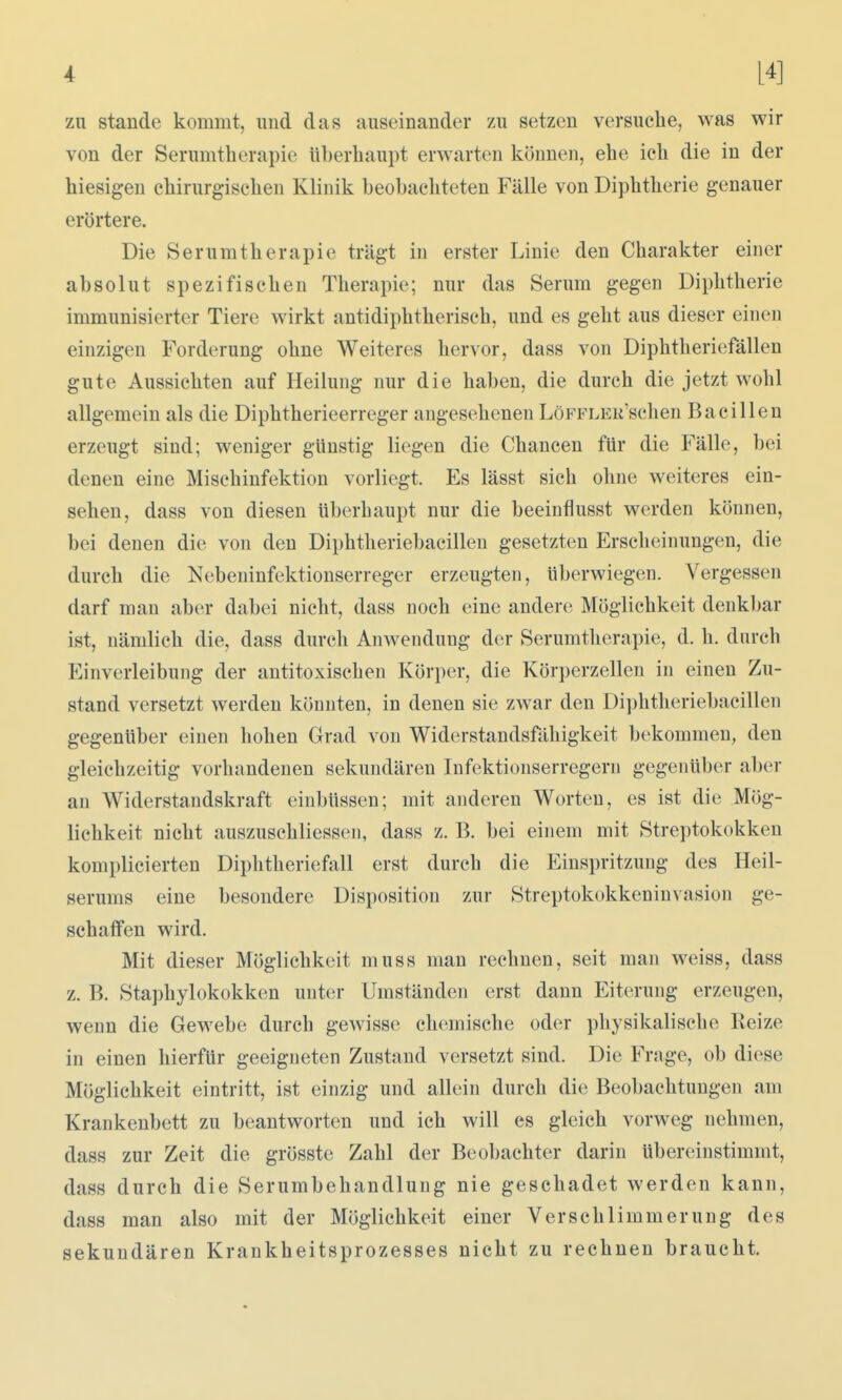 zn Stande kommt, und das auseinander zu setzen versuche, was wir von der Serumtherapie überhaupt erwarten können, ehe ich die in der hiesigen chirurgischen Klinik beobachteten Fälle von Diphtherie genauer erörtere. Die Serumtherapie trägt in erster Linie den Charakter einer absolut spezifischen Therapie; nur das Serum gegen Diphtherie immunisierter Tiere wirkt antidiphtherisch, und es geht aus dieser einen einzigen Forderung ohne Weiteres hervor, dass von Diphtheriefällen gute Aussichten auf Heilung nur die haben, die durch die jetzt wohl allgemein als die Diphtherieerreger angesehenen LöFFLEK'schen Bacillen erzeugt sind; weniger günstig liegen die Chancen für die Fälle, bei denen eine Mischinfektion vorliegt. Es lässt sich ohne weiteres ein- sehen, dass von diesen überhaupt nur die beeinflusst werden können, bei denen die von den Diphtheriebacillen gesetzten Erscheinungen, die durch die Nebeninfektionserreger erzeugten, überwiegen. Vergessen darf mau aber dabei nicht, dass noch eine andere Möglichkeit denkbar ist, nämlich die, dass durch Anwendung der Seruratherapie, d. h. durch Einverleibung der antitoxischen Körper, die Körperzellen in einen Zu- stand versetzt werden könnten, in denen sie zwar den Diphtheriebacillen gegenüber einen hohen Grad von Widerstandsfähigkeit bekommen, den gleichzeitig vorhandenen sekundären Infektionserregern gegenüber aber an Widerstandskraft einbüssen; mit anderen Worten, es ist die; Mög- lichkeit nicht auszuschliessen, dass z. B. bei einem mit Streptokokken komplicierten Diphtheriefall erst durch die Einspritzung des Heil- serums eine besondere Disposition zur Streptokokkeninvasion ge- schaffen wird. Mit dieser Möglichkeit muss man rechnen, seit man weiss, dass z. B. Staphylokokken unter Umständen erst dann Eiterung erzeugen, wenn die Gewebe durch gewisse chemische oder physikalische Reize in einen hierfür geeigneten Zustand versetzt sind. Die Frage, ob diese Möglichkeit eintritt, ist einzig und allein durch die Beobachtungen am Krankenbett zu beantworten und ich will es gleich vorweg nehmen, dass zur Zeit die grösste Zahl der Beobachter darin übereinstimmt, dass durch die Serumbehandlung nie geschadet werden kann, dass man also mit der Möglichkeit einer Verschlimmerung des sekundären Krankheitsprozesses nicht zu rechnen braucht.