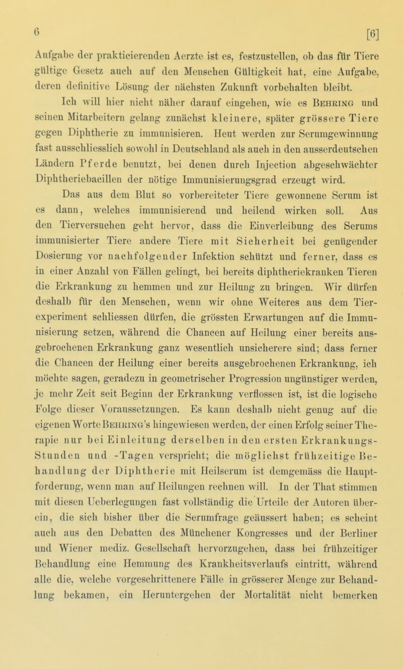 Aufgabe der praktieierenden Aerzte ist es, festzustellen, ob das für Tiere gültige Gesetz auch auf den Menseben Gültigkeit hat, eine Aufgabe, deren definitive Lösung der nächsten Zukunft vorbehalten bleibt. Ich will hier nicht näher darauf eingehen, wie es Behring und seinen Mitarbeitern gelang zunächst kleinere, später grössere Tiere gegen Diphtherie zu immunisieren. Heut werden zur Serumgewinnung fast ausschliesslich sowohl in Deutschland als auch in den ausserdeutschen Ländern Pferde benutzt, bei denen durch Injection abgeschwächter Diphtheriebacilleu der nötige Immunisierungsgrad erzeugt wird. Das aus dem Blut so vorbereiteter Tiere gewonnene Serum ist es dann, welches immunisierend und heilend wirken soll. Aus den Tierversuchen geht hervor, dass die Einverleibung des Serums immunisierter Tiere andere Tiere mit Sicherheit bei genügender Dosierung vor nachfolgender Infektion schützt und ferner, dass es in einer Anzahl von Fällen gelingt, bei bereits diphtheriekranken Tieren die Erkrankung zu hemmen und zur Heilung zu bringen. Wir dürfen deshalb für den Menschen, wenn wir ohne Weiteres aus dem Tier- experiment schliessen dürfen, die grössten Erwartungen auf die Immu- nisierung setzen, während die Chancen auf Heilung einer bereits aus- gebrochenen Erkrankung ganz wesentlich unsicherere sind; dass ferner die Chancen der Heilung einer bereits ausgebrochenen Erkrankung, ich möchte sagen, geradezu in geometrischer Progression ungünstiger werden, je mehr Zeit seit Beginn der Erkrankung verflossen ist, ist die logische Folge dieser Voraussetzungen. Es kann deshalb nicht genug auf die eigenen WorteBEHiima's hingewiesen werden, der einen Erfolg seiner The- rapie nur bei Einleitung derselben in den ersten Erkrankungs- Stunden und -Tagen verspricht; die möglichst frühzeitige Be- handlung der Diphtherie mit Heilserum ist demgemäss die Haupt- forderung, wenn man auf Heilungen rechnen will. In der That stimmen mit diesen Ueberlegungen fast vollständig die Urteile der Autoren über- ein, die sich bisher über die Serumfrage geäussert haben; es scheint auch aus den Debatten des Münchener Kongresses und der Berliner und Wiener raediz. Gesellschaft hervorzugehen, dass bei frühzeitiger Behandlung eine Hemmung des KrankheitsVerlaufs eintritt, während alle die, welche vorgeschrittenere Fälle in grösserer Menge zur Behand- lung bekamen, ein Heruntergehen der Mortalität nicht bemerken