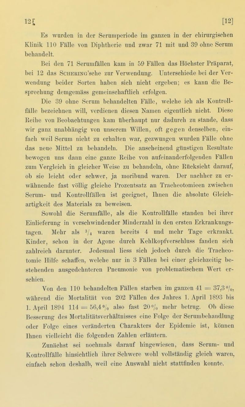 Es wurden in der Seriimperiode im ganzen in der chirurgischen Klinik 110 Fälle von Diphtherie und zwar 71 mit und 39 ohne Serum behandelt. Bei den 71 Serumfälleu kam in 59 Fällen das Höchster Präparat, bei 12 das ScHERiNo'sche zur Verwendung. Unterschiede bei der Ver- wendung beider Sorten haben sich nicht ergeben; es kann die Be- sprechung demgemäss gemeinschaftlich erfolgen. Die 39 ohne Serum behandelten Fälle, welche ich als Kontroll- fälle bezeichnen will, verdienen diesen Namen eigentlich nicht. Diese Reihe von Beobachtungen kam überhaupt nur dadurch zu stände, dass wir ganz unabhängig von unserem Willen, oft gegen denselben, ein- fach weil Serum nicht zu erhalten war, gezwungen wurden Fälle ohne das neue Mittel zu behandeln. Die anscheinend günstigen Resultate bewogen uns dann eine ganze Reihe von aufeinanderfolgenden Fällen zum Vergleich in gleicher Weise zu behandeln, ohne Rücksicht darauf, ob sie leicht oder schwer, ja moribund waren. Der nachher zu er- wähnende fast völlig gleiche Prozentsatz an Tracheotomieen zwischen Serum- und Kontrollfällen ist geeignet, Ihnen die absolute Gleich- artigkeit des Materials zu beweisen. Sowohl die Serumfälle, als die Kontrollfälle standen bei ihrer Einlieferung in verschwindender Minderzahl in den ersten Erkrankungs- tagen. Mehr als ^4 waren bereits 4 und mehr Tage erkrankt. Kinder, schon in der Agone durch Kehlkopfverschluss fanden sich zahlreich darunter. Jedesmal Hess sich jedoch durch die Tracheo- tomie Hilfe schaffen, welche nur in 3 Fällen bei einer gleichzeitig be- stehenden ausgedehnteren Pneumonie von problematischem Wert er- schien. Von den 110 behandelten Fällen starben im ganzen 41 = 37,3 %, während die Mortalität von 202 Fällen des Jahres 1. April 1893 bis I.April 1894 114 = 56,4% also fast 20Vo mehr betrug. Ob diese Besserung des Mortalitätsverhältnisses eine Folge der Serumbehandlung oder Folge eines veränderten Charakters der Epidemie ist, können Ihnen vielleicht die folgenden Zahlen erläutern. Zunächst sei nochmals darauf hingewiesen, dass Serum- und Kontrollfälle hinsichtlich ihrer Schwere wohl vollständig gleich waren, einfach schon deshalb, weil eine Auswahl nicht stattfinden konnte.