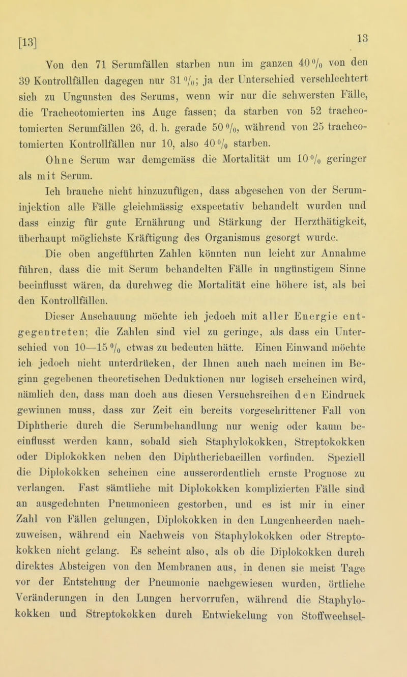 [13] -»^ Von den 71 Serumfällen starben nun im ganzen 40% von den 39 Kontrollfällen dagegen nur 31 «/o; ja der Unterschied verschlechtert sich zu Ungunsten des Serums, wenn wir nur die schwersten Fälle, die Tracheotomierten ins Auge fassen; da starben von 52 tracheo- tomierten Serumfälleu 26, d. h. gerade 50 %, während von 25 tracheo- tomierten Kontrollfällen nur 10, also 40 o/o starben. Ohne Serum war demgemäss die Mortalität um 10 /o geringer als mit Serum. Ich brauche nicht hinzuzufügen, dass abgesehen von der Serum- injektion alle Fälle gleichmässig exspectativ behandelt wurden und dass einzig flir gute Ernährung und Stärkung der Herzthätigkeit, überhaupt möglichste Kräftigung des Organismus gesorgt wurde. Die oben angeführten Zahlen könnten nun leicht zur Annahme führen, dass die mit Serum behandelten Fälle in ungünstigem Sinne beeinflusst wären, da durchweg die Mortalität eine höhere ist, als bei den Kontrollfällen. Dieser Anschauung möchte ich jedoch mit aller Energie ent- gegentreten; die Zahlen sind viel zu geringe, als dass ein Unter- schied von 10—15 % etwas zu bedeuten hätte. Einen Einwand möchte ich jedoch nicht unterdrücken, der Ihnen auch nach meinen im Be- ginn gegebenen theoretischen Deduktionen nur logisch erscheinen wird, nämlich den, dass man doch aus diesen Versuchsreihen den Eindruck gewinnen muss, dass zur Zeit ein bereits vorgeschrittener Fall von Diphtherie durch die Serumbehaudlung nur wenig oder kaum be- einflusst werden kann, sobald sich Staphylokokken, Streptokokken oder Diplokokken neben den Diphtheriebacillen vorfinden. Speziell die Diplokokken scheinen eine ausserordentlich ernste Prognose zu verlangen. Fast sämtliche mit Diplokokken komplizierten Fälle sind an ausgedehnten Pneumonieen gestorben, und es ist mir in einer Zahl von Fällen gelungen, Diplokokken in den Lungenheerden nach- zuweisen, während ein Nachweis von Staphylokokken oder Strepto- kokken nicht gelang. Es scheint also, als ob die Diplokokken durch direktes Absteigen von den Membranen aus, in denen sie meist Tage vor der Entstehung der Pneumonie nachgewiesen wurden, örtliche Veränderungen in den Lungen hervorrufen, während die Staphylo- kokken und Streptokokken durch Eutwickelung von Stoffwechsel-