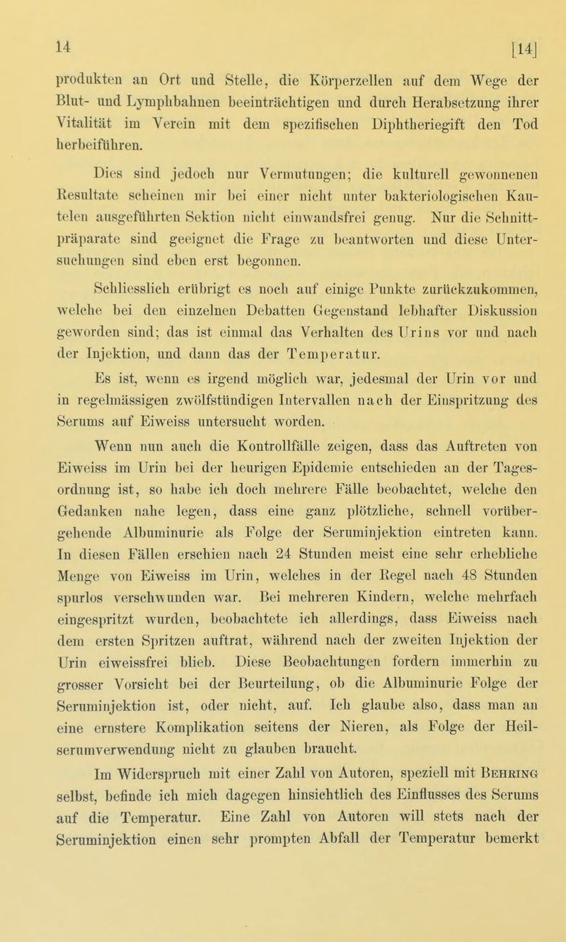 Produkten an Ort und Stelle, die Körperzellen auf dem Wege der Blut- und Lymplibahnen beeinträchtigen und durch Herabsetzung ihrer Vitalität im Verein mit dem spezitischen Diphtheriegift den Tod herbeiführen. Dies sind jedoch nur Vermutungen; die kulturell gewonnenen Resultate scheinen mir bei einer nicht unter bakteriologischen Kau- telen ausgeflihrten Sektion nicht einwandsfrei genug. Nur di(^ Schnitt- präparate sind geeignet die Frage zu beantworten und diese Unter- suchungen sind eben erst begonnen. Schliesslich erübrigt es noch auf einige Punkte zurückzukommen, welche bei den einzelnen Debatten Gegenstand lebhafter Diskussion geworden sind; das ist einmal das Verhalten des Urins vor und nach der Injektion, und dann das der Temperatur. Es ist, wenn es irgend möglich war, jedesmal der Urin vor und in regelmässigen zwölfstündigen Intervallen nach der Einspritzung des Serums auf Eiweiss untersucht worden. Wenn nun auch die Kontrollfälle zeigen, dass das Auftreten von Eiweiss im Urin bei der heurigen Epidemie entschieden an der Tages- ordnung ist, so habe ich doch mehrere Fälle beobachtet, welche den Gedanken nahe legen, dass eine ganz plötzliche, schnell vorüber- gehende Albuminurie als Folge der Seruminjektion eintreten kann. In diesen Fällen erschien nach 24 Stunden meist eine sehr erhebliche Menge von Eiweiss im Urin, welches in der Regel nach 48 Stunden spurlos verschwunden war. Bei mehreren Kindern, welche mehrfach eingespritzt wurden, beobachtete ich allerdings, dass Eiweiss nach dem ersten Spritzen auftrat, während nach der zweiten Injektion der Urin eiweissfrei blieb. Diese Beobachtungen fordern immerhin zu grosser Vorsicht bei der Beurteilung, ob die Albuminurie Folge der Seruminjektion ist, oder nicht, auf. Ich glaube also, dass man an eine ernstere Komplikation seitens der Nieren, als Folge der Heil- serum Verwendung nicht zu glauben braucht. Im Widerspruch mit einer Zahl von Autoren, speziell mit Behring selbst, befinde ich mich dagegen hinsichtlich des Einflusses des Serums auf die Temperatur. Eine Zahl von Autoren will stets nach der Seruminjektion einen sehr prompten Abfall der Temperatur bemerkt