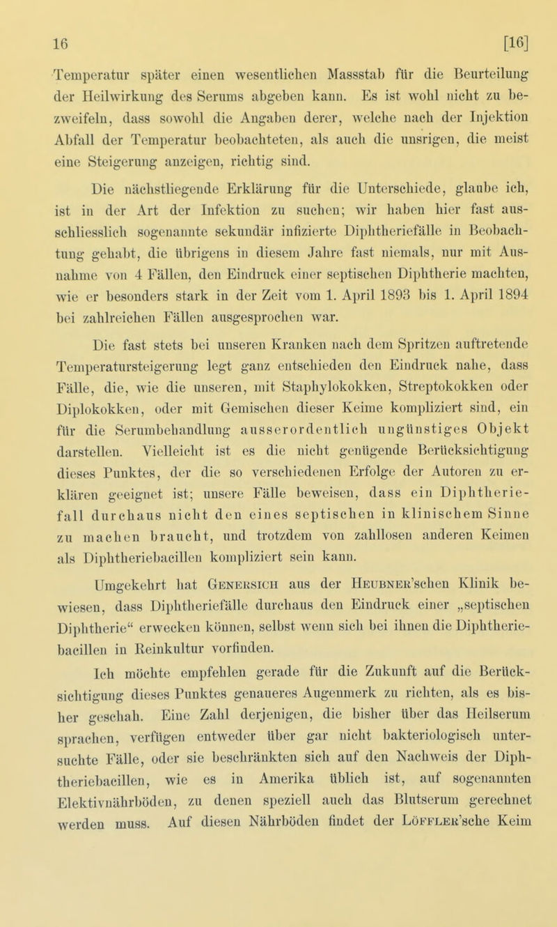 Temperatur später einen wesentlichen Massstab für die Beurteilung der Heilwirkung des Serums abgeben kann. Es ist wohl nicht zu be- zweifeln, dass sowohl die Angaben derer, welche nach der Injektion Abfall der Temperatur beobachteten, als auch die unsrigen, die meist eine Steigerung anzeigen, richtig sind. Die nächstliegende Erklärung für die Unterschiede, glaube ich, ist in der Art der Infektion zu suchen; wir haben hier fast aus- schliesslich sogenannte sekundär infizierte Diphtheriefälle in Beobach- tung gehabt, die übrigens in diesem Jahre fast niemals, nur mit Aus- nahme von 4 Fällen, den Eindruck einer septischen Diphtherie machten, wie er besonders stark in der Zeit vom 1. April 1893 bis 1. April 1894 bei zahlreichen Fällen ausgesprochen war. Die fast stets bei unseren Kranken nach dem Spritzen auftretende Temperatursteigerung legt ganz entschieden den Eindruck nahe, dass Fälle, die, wie die unseren, mit Staphylokokken, Streptokokken oder Diplokokken, oder mit Gemischen dieser Keime kompliziert sind, ein für die Serumbehandlung ausserordentlich ungünstiges Objekt darstellen. Vielleicht ist es die nicht genügende Berücksichtigung dieses Punktes, der die so verschiedenen Erfolge der Autoren zu er- klären geeignet ist; unsere Fälle beweisen, dass ein Diphtherie- fall durchaus nicht den eines septischen in klinischem Sinne zu machen braucht, und trotzdem von zahllosen anderen Keimen als Diphtheriebacillen kompliziert sein kann. Umgekehrt hat Genersich aus der HEUBNEu'schen Klinik be- wiesen, dass Diphtheriefälle durchaus den Eindruck einer „septischen Diphtherie erwecken können, selbst wenn sich bei ihnen die Diphtherie- bacillen in Reinkultur vorfinden. Ich möchte empfehlen gerade für die Zukunft auf die Berück- sichtigung dieses Punktes genaueres Augenmerk zu richten, als es bis- her geschah. Eine Zahl derjenigen, die bisher über das Heilserum sprachen, verfügen entweder über gar nicht bakteriologisch unter- suchte Fälle, oder sie beschränkten sich auf den Nachweis der Diph- theriebacillen, wie es in Amerika üblich ist, auf sogenannten Elektivnährböden, zu denen speziell auch das Blutserum gerechnet werden muss. Auf diesen Nährböden findet der LöFFLEit'sche Keim