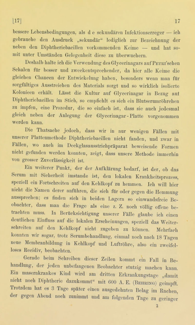 bessere Lebensbedingungen, als d e sekundären Infektionserreger — ich gebrauche den Ausdruck „sekundär lediglich zur Bezeichnung der neben den Diphtheriebacillen vorkommenden Keime — und hat so- mit unter Umständen Gelegenheit diese zu überwuchern. Deshalb halte ich die Verwendung des Glycerinagars auf PETRi'schen Schalen für besser und zweckentsprechender, da hier alle Keime die gleichen Chancen der Entwickelung haben, besonders wenn man für sorgfältiges Ausstreichen des Materials sorgt und so wirklich isolierte Kolonieen erhält. Lässt die Kultur auf Glycerinagar in Bezug aut Diphtheriebacillen im Stich, so empfiehlt es sich ein Blutserumröhrchen zu impfen, eine Prozedur, die so einfach ist, dass sie auch jedesmal gleich neben der Anlegung der Glycerinagar - Platte vorgenommen werden kann. Die Thatsache jedoch, dass wir in nur wenigen Fällen mit unserer Plattenmethode Diphtheriebacillen nicht fanden, und zwar in Fällen, wo auch im Deckglasausstrichpräparat beweisende Formen nicht gefunden werden konnten, zeigt, dass unsere Methode immerhin von grosser Zuverlässigkeit ist. Ein weiterer Punkt, der der Aufklärung bedarf, ist der, ob das Serum mit Sicherheit imstande ist, den lokalen Krankheitsprozess, speziell ein Fortschreiten auf den Kehlkopf zu hemmen. Ich will hier nicht die Namen derer anführen, die sich für oder gegen die Hemmung aussprechen; es finden sich in beiden Lagern so einwandsfreie Be- obachter, dass man die Frage als eine z. Z. noch völlig offene be- trachten muss. In Berücksichtigung unserer Fälle glaube ich einen deutlichen Einfluss auf die lokalen Erscheinungen, speziell das Weiter- schreiten auf den Kehlkopf nicht zugeben zu können. Mehrfach konnten wir sogar, trotz Serumbehandlung, einmal noch nacli 18 Tagen neue Membranbildung in Kehlkopf und Luftröhre, also ein zweifel- loses Recidiv, beobachten. Gerade beim Schreiben dieser Zeilen kommt ein Fall in Be- handlung, der jeden unbefangenen Beobachter stutzig machen kann. Ein masernkrankes Kind wird am dritten Erkrankungstage „damit nicht noch Diphtherie dazukommt mit 600 A. E. (Behring) geimpft. Trotzdem hat es 3 Tage später einen ausgedehnten Belag im Rachen, der gegen Abend noch zunimmt und am folgenden Tage zu geringer 2