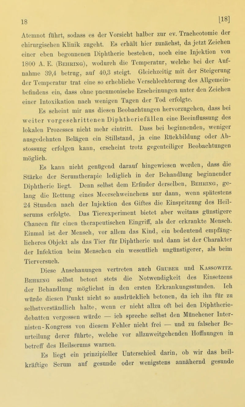 Atemnot führt, sodass es der Vorsicht halber zur ev. Tracheotomie der chirurgischen Klinik zugeht. Es erhält hier zunächst, da jetzt Zeichen einer eben begonnenen Diphtherie bestehen, noch eine Injektion von 1800 A. E. (Behring), wodurch die Temperatur, welche bei der Auf- nahme 39,4 betrug, auf 40,3 steigt. Gleichzeitig mit der Steigerung der Temperatur trat eine so erhebliche Verschlechterung des Allgemein- befindens ein, dass ohne pneumonische Erscheinungen unter den Zeichen einer Intoxikation nach wenigen Tagen der Tod erfolgte. Es scheint mir aus diesen Beobachtungen hervorzugehen, dass bei weiter vorgeschrittenen Diphtheriefällen eine Beeinflussung des lokalen Prozesses nicht mehr eintritt. Dass bei beginnenden, weniger ausgedehnten Belägen ein Stillstand, ja eine Rückbildung oder Ab- stossung erfolgen kann, erscheint trotz gegenteiliger Beobachtungen möglich. Es kann nicht genügend darauf hingewiesen werden, dass die Stärke der Serumtherapie lediglich in der Behandlung beginnender Diphtherie liegt. Denn selbst dem Erfinder derselben, Behring, ge- laug die Rettung eines Meerschweinchens nur dann, wenn spätestens 24 Stunden nach der Injektion des Giftes die Einspritzung des Heil- serums erfolgte. Das Tierexperiment bietet aber weitaus günstigere Chancen für einen therapeutischen Eingrifi, als der erkrankte Mensch. Einmal ist der Mensch, vor allem das Kind, ein bedeutend empfäng- licheres Objekt als das Tier für Diphtherie und dann ist der Charakter der Infektion beim Menschen ein wesentlich ungünstigerer, als beim Tierversuch. Diese Anschauungen vertreten auch Gruber und Kassowitz. Behring selbst betont stets die Notwendigkeit des Einsetzens der Behandlung möglichst in den ersten Erkraukungsstunden. Ich würde diesen Punkt nicht so ausdrücklich betonen, da ich ihn für zu selbstverständlich halte, wenn er nicht allzu oft bei den Diphtherie- debatten vergessen würde — ich spreche selbst den Müuchener Inter- nisten-Kongress von diesem Fehler nicht frei — und zu falscher Be- urteilung derer führte, welche vor allzuweitgehenden Hoffnungen in betreff des Heilserums warnen. Es liegt ein prinzipieller Unterschied darin, ob wir das heil- kräftige Serum auf gesunde oder wenigstens annähernd gesunde