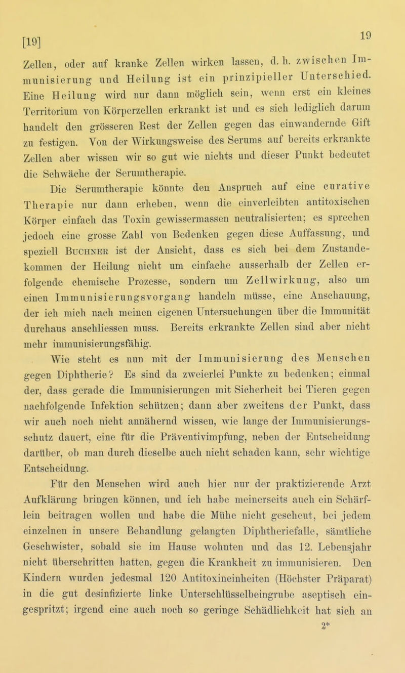 [19] Zellen, oder auf kranke Zellen wirken lassen, d.h. zwischen Im- munisierung- und Heilung ist ein prinzipieller Unterschied. Eine Heilung wird nur dann möglich sein, wenn erst ein kleines Territorium von Körperzellen erkrankt ist und es sich lediglich darum handelt den grösseren Rest der Zellen gegen das einwandernde Gift zu festigen. Von der Wirkungsweise des Serums auf bereits erkrankte Zellen aber wissen wir so gut wie nichts und dieser Punkt bedeutet die Schwäche der Serumtherapie. Die Serumtherapie könnte den Anspruch auf eine curative Therapie nur dann erheben, wenn die einverleibten antitoxischen Körper einfach das Toxin gewissermassen neutralisierten; es sprechen jedoch eine grosse Zahl von Bedenken gegen diese Auffassung, und speziell Buchner ist der Ansicht, dass es sich bei dem Zustande- kommen der Heilung nicht um einfache ausserhalb der Zellen er- folgende chemische Prozesse, sondern um Zellwirkung, also um einen Immunisierungs vor gang handehi müsse, eine Anschauung, der ich mich nach meinen eigenen Untersuchungen über die Immunität durchaus anschliessen muss. Bereits erkrankte Zellen sind aber nicht mehr immunisierungsfähig. Wie steht es nun mit der Immunisierung des Menschen gegen Diphtherie? Es sind da zweierlei Punkte zu bedenken; einmal der, dass gerade die Immunisierungen mit Sicherheit bei Tieren gegen nachfolgende Infektion schützen; dann aber zweitens der Punkt, dass wir auch noch nicht annähernd wissen, wie lange der Immunisierungs- schutz dauert, eine für die Präventivimpfung, neben der Entscheidung darüber, ob man durch dieselbe auch nicht schaden kann, sehr wichtige Entscheidung. Für den Menschen wird auch hier nur der praktizierende Arzt Aufklärung bringen können, und ich habe meinerseits auch ein Schärf- lein beitragen wollen und habe die Mühe nicht gescheut, bei jedem einzelnen in unsere Behandlung gelangten Diphtheriefalle, sämtliche Geschwister, sobald sie im Hause wohnten und das 12. Lebensjahr nicht überschritten hatten, gegen die Krankheit zu immunisieren. Den Kindern wurden jedesmal 120 Antitoxineinheiten (Höchster Präparat) in die gut desinfizierte linke Unterschlüsselbeingrube aseptisch ein- gespritzt; irgend eine auch noch so geringe Schädlichkeit hat sich an 2*