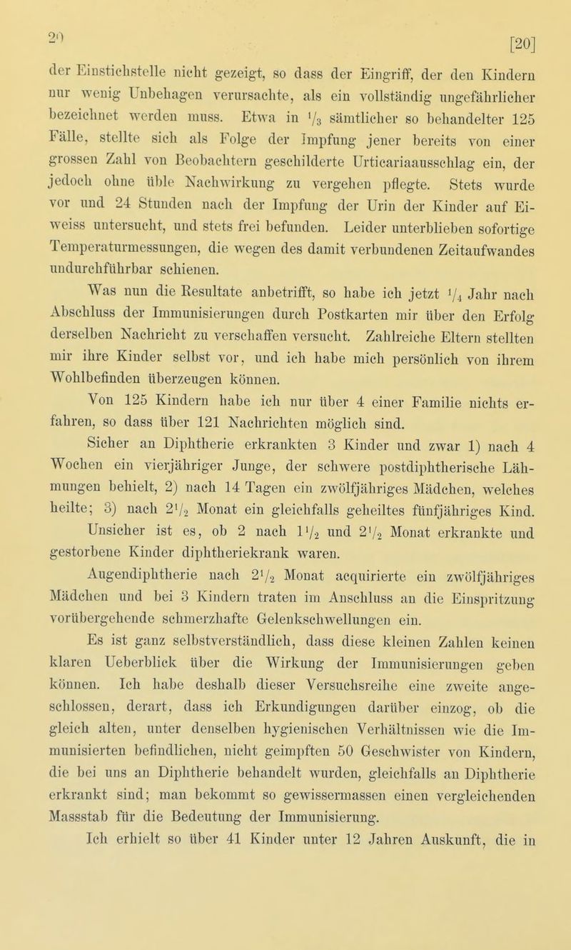 [20] der Einstichstelle iiiebt gezeigt, so dass der Eingriff, der den Kindern nur wenig Unbehagen verursachte, als ein vollständig ungefährlicher bezeichnet werden muss. Etwa in 1/3 sämtlicher so behandelter 125 Fälle, stellte sich als Folge der Impfung jener bereits von einer grossen Zahl von Beobachtern geschilderte Urticariaausschlag ein, der jedoch ohne üble Nachwirkung zu vergehen pflegte. Stets wurde vor und 24 Stunden nach der Impfung der Urin der Kinder auf Ei- weiss untersucht, und stets frei befunden. Leider unterblieben sofortige Temperaturmessungen, die wegen des damit verbundenen Zeitaufwandes undurchführbar schienen. Was nun die Resultate anbetrifft, so habe ich jetzt Vi Jahr nach Abschluss der Immunisierungen durch Postkarten mir über den Erfolg derselben Nachricht zu verschaffen versucht. Zahlreiche Eltern stellten mir ihre Kinder selbst vor, und ich habe mich persönlich von ihrem Wohlbefinden überzeugen können. Von 125 Kindern habe ich nur über 4 einer Familie nichts er- fahren, so dass über 121 Nachrichten möglich sind. Sicher an Diphtherie erkrankten 3 Kinder und zwar 1) nach 4 Wochen ein vierjähriger Junge, der schwere postdiphtherische Läh- mungen behielt, 2) nach 14 Tagen ein zwölfjähriges Mädchen, welches heilte; 3) nach 21/2 Monat ein gleichfalls geheiltes fünfjähriges Kind. Unsicher ist es, ob 2 nach l'/.2 und 2V2 Monat erkrankte und gestorbene Kinder diphtheriekrauk waren. Augendiphtherie nach 21/2 Monat acquirierte ein zwölfjähriges Mädchen und bei 3 Kindern traten im Anschluss an die Einspritzung vorübergehende schmerzhafte Gelenkschwellungen ein. Es ist ganz selbstverständlich, dass diese kleinen Zahlen keinen klaren Ueberblick über die Wirkung der Immunisierungen geben können. Ich habe deshalb dieser Versuchsreihe eine zweite ange- schlossen, derart, dass ich Erkundigungen darüber einzog, ob die gleich alten, unter denselben hygienischen Verhältnissen wie die Im- munisierten befindlichen, nicht geimpften 50 Geschwister von Kindern, die bei uns an Diphtherie behandelt wurden, gleichfalls an Diphtherie erkrankt sind; man bekommt so gewissermassen einen vergleichenden Massstab für die Bedeutung der Immunisierung. Ich erhielt so über 41 Kinder unter 12 Jahren Auskunft, die in