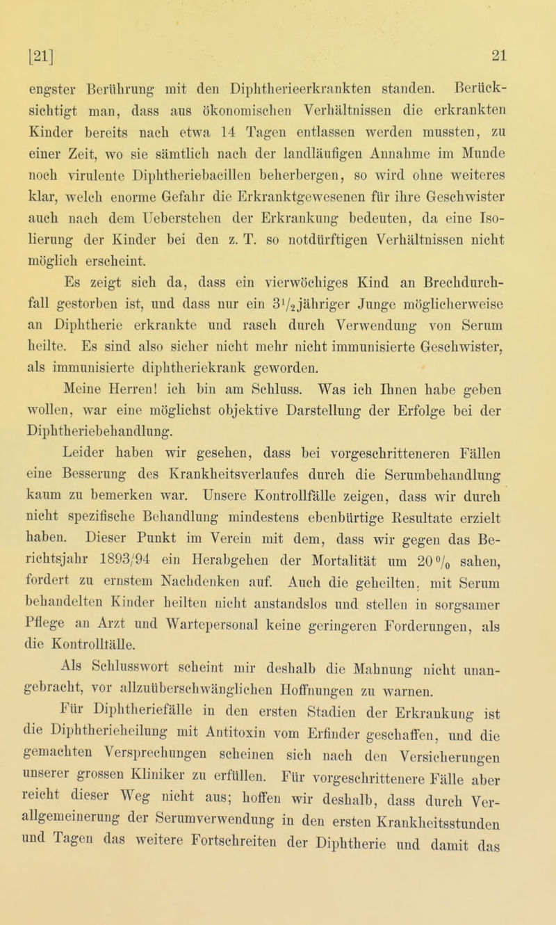 engster Berührung- mit den Diphtherieerkrankten standen. Berück- sichtigt man, dass aus ökonomischen Verhältnissen die erkrankten Kinder bereits nach etwa 14 Tagen entlassen werden mussten, zu einer Zeit, wo sie sämtlich nach der landläufigen Annahme im Munde noch virulente Diphtheriebaeillen beherbergen, so wird ohne weiteres klar, welch enorme Gefahr die Erkranktgewesenen für ihre Geschwister auch nach dem Ueberstehen der Erkrankung bedeuten, da eine Iso- lierung der Kinder bei den z. T. so notdürftigen Verhältnissen nicht möglich erscheint. Es zeigt sich da, dass ein vierwöchiges Kind an Brechdurch- fall gestorben ist, und dass nur ein 3^2jähriger Junge möglicherweise an Diphtherie erkrankte und rasch durch Verwendung von Serum heilte. Es sind also sicher nicht mehr nicht immunisierte Geschwister, als immunisierte diphtheriekrank geworden. Meine Herren! ich bin am Schluss. Was ich Ihnen habe geben wollen, war eine möglichst objektive Darstellung der Erfolge bei der Diphtheriebehandlung. Leider haben wir gesehen, dass bei vorgeschritteneren Fällen eine Besserung des Krankheitsverlaufes durch die Serumbehandlung kaum zu bemerken war. Unsere Kontrollfälle zeigen, dass wir durch nicht spezifische Behandlung mindestens ebenbürtige Resultate erzielt haben. Dieser Punkt im Verein mit dem, dass wir gegen das Be- richtsjahr 1893/94 ein Herabgehen der Mortalität um 20 sahen, fordert zu ernstem Nachdenken auf. Auch die geheilten, mit Serum behandelten Kinder heilten nicht anstandslos und stellen in sorgsamer Pflege an Arzt und Wartepersonal keine geringeren Forderungen, als die Kontrolltälle. Als Schlusswort scheint mir deshalb die Mahnung nicht unan- gebracht, vor allzuüberschwänglichen Hoffnungen zu warnen. Für Diphtheriefälle in den ersten Stadien der Erkrankung ist die Diphtherieheilung mit Antitoxin vom Erfinder geschaffen, und die gemachten Versprechungen scheinen sich nach den Versicherungen unserer grossen Kliniker zu erfüllen. Für vorgeschrittenere Fälle aber reicht dieser Weg nicht aus; hoffen wir deshalb, dass durch Ver- allgemeinerung der Serumverwendung in den ersten Krankheitsstunden und Tagen das weitere Fortschreiten der Diphtherie und damit das