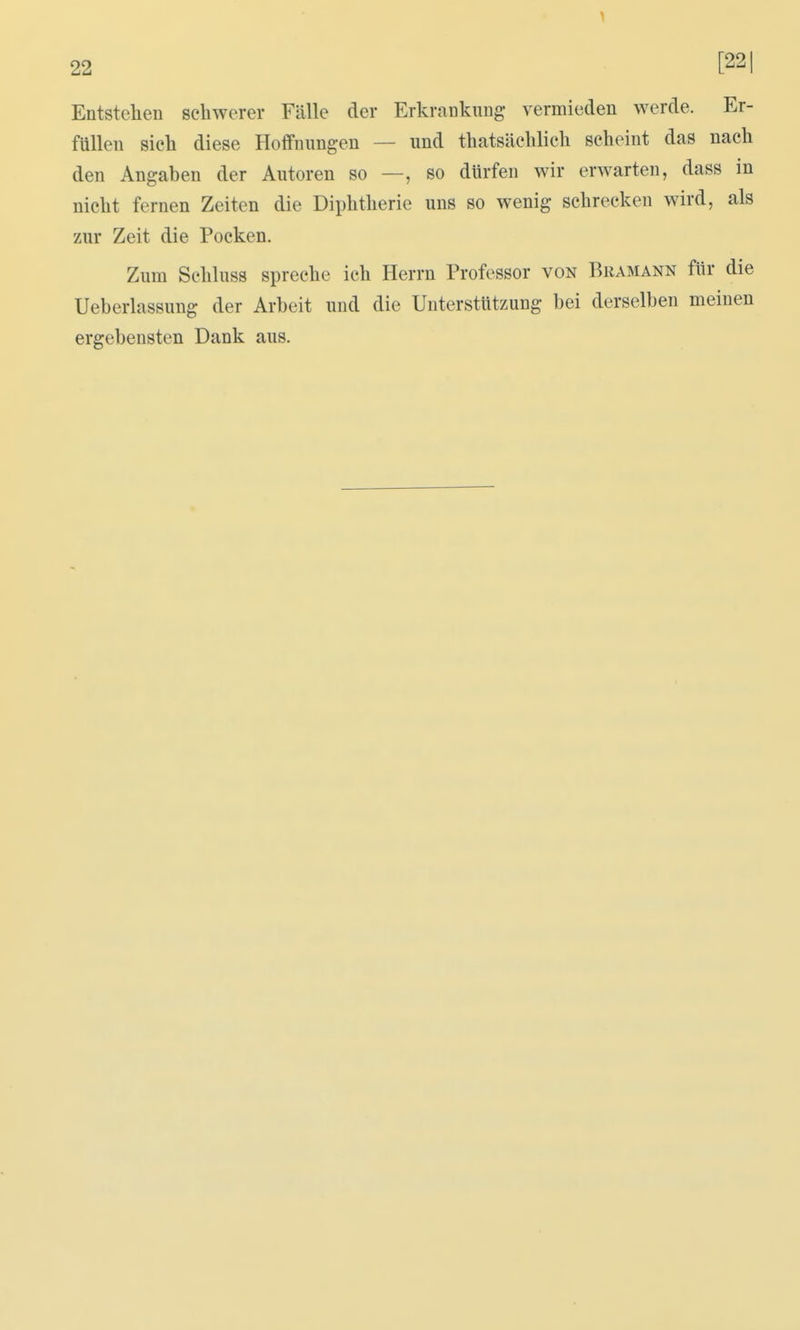 Entstellen schwerer Fälle der Erkrankung vermieden werde. Er- füllen sieh diese Hoffnungen — und thatsächlich scheint das nach den Angaben der Autoren so —, so dürfen wir erwarten, dass in nicht fernen Zeiten die Diphtherie uns so wenig schrecken wird, als zur Zeit die Pocken. Zum Schluss spreche ich Herrn Professor von Bramann für die Ueberlassung der Arbeit und die Unterstützung bei derselben meinen ergebensten Dank aus.