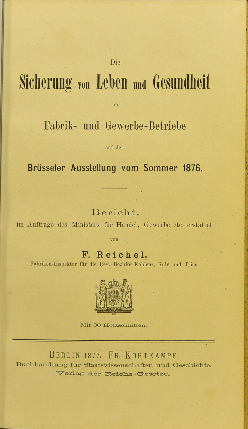 Die Sicherung vod UM und Gesundheit im Fabrik- und Gewerbe-Betriebe auf der Brüsseler Ausstellung vom Sommer 1876. B erichtt, im Auftrage des Ministers für Handel, Gewerbe etc. erstattet von F. Reichel, Fatriken-Inspektor für die Reg.-Bezirke Koblenz, Köln und Trier. Mit 30 Holzschnitten. Berlin isn. Fr. Kortkampf, Bixclaliandlung- für Staatswissenecliafteia und Geecliichte. Verlag- cLer ISeiclis-O-esetze.