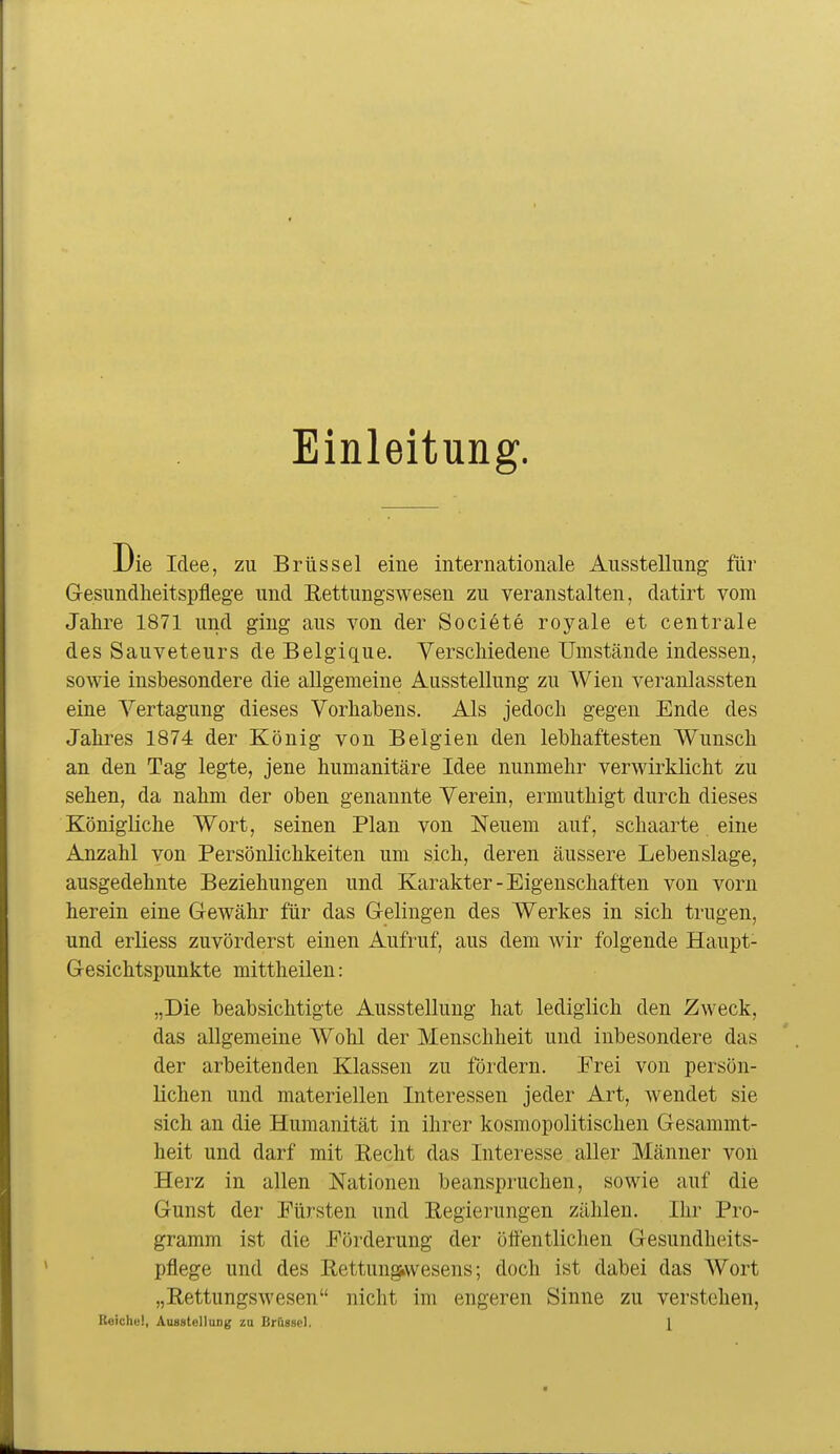 Einleitung. Die Idee, zu Brüssel eine internationale Ausstellung für Gesundheitspflege und Rettungswesen zu veranstalten, datirt vom Jahre 1871 und ging aus von der Societe royale et centrale des Sauveteurs de Belgique. Verschiedene Umstände indessen, sowie insbesondere die allgemeine Ausstellung zu Wien A'^eranlassten eine Vertagung dieses Vorhabens. Als jedoch gegen Ende des Jahres 1874 der König von Belgien den lebhaftesten Wunsch an den Tag legte, jene humanitäre Idee nunmehr verwirklicht zu sehen, da nahm der oben genannte Verein, ermuthigt durch dieses Königliche Wort, seinen Plan von Neuem auf, schaarte eine Anzahl von Persönlichkeiten um sich, deren äussere Lebenslage, ausgedehnte Beziehungen und Karakter-Eigenschaften von vorn herein eine Gewähr für das Gelingen des Werkes in sich trugen, und erliess zuvörderst einen Aufruf, aus dem wir folgende Haupt- Gesichtspunkte mittheilen: „Die beabsichtigte Ausstellung hat lediglich den Zweck, das allgemeine Wohl der Menschheit und inbesondere das der arbeitenden Klassen zu fördern. Frei von persön- lichen und materiellen Interessen jeder Art, wendet sie sich an die Humanität in ihrer kosmopolitischen Gesammt- heit und darf mit Recht das Interesse aller Männer von Herz in allen Nationen beanspruchen, sowie auf die Gunst der Fürsten und Regierungen zählen. Ihr Pro- gramm ist die Förderung der öffentlichen Gesundheits- pflege und des Rettungiwesens; doch ist dabei das AVort „Rettungswesen nicht im engeren Sinne zu verstehen, Reicliü), Ausstellung zu Brüssel. l