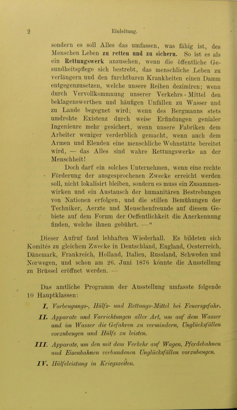 sondern es soll Alles das umfassen, was fähig ist, des Menschen Leben zu retten und zu sichern. So ist es als ein Rettuugswerk anzusehen, wenn die öffentliche Ge- sundheitspflege sich bestrebt, das menschliche Leben zu verlängern und den furchtbaren Krankheiten einen Damm entgegenzusetzen, welche unsere Reihen dezimiren; wenn durch Vervollkommnung unserer Verkehrs - Mittel den beklagenswerthen und häufigen Unfällen zu Wasser und zu Lande begegnet wird; wenn des Bergmanns stets umdrolite Existenz durch weise Erfindungen genialer Ingenieure mehr gesichert, wenn unsere Fabriken dem Arbeiter weniger verderblich gemacht, wenn auch dem Armen und Elenden eine menschliche Wohnstätte bereitet wird, — das Alles sind wahre Rettungswerke an der Menschheit! Doch darf ein solches Unternehmen, wenn eine rechte • Förderung der ausgesprochenen Zwecke erreicht werden soll, nicht lokalisirt bleiben, sondern es muss ein Zusammen- wirken und ein Austausch der humanitären Bestrebungen von Nationen erfolgen, und die stillen Bemühungen der Techniker, Aerzte und Menschenfreunde auf diesem Ge- biete auf dem Forum der Oeffentlichkeit die Anerkennung finden, welche ihnen gebührt, — Dieser Aufruf fand lebhaften Wiederhall. Es bildeten sich Komites zu gleichem Zwecke in Deutschland, England, Oesterreich, Dänemark, Frankreich, Holland, Italien, Russland, Schweden und Norwegen, und schon am 26. Juni 1876 konnte die Ausstellung zu Brüssel eröffnet werden. — Das amtliche Programm der Ausstellung umfasste folgende .10 Hauptklassen: I. Vorbeugungs-, Hülfs- und Bettungs-Mittel hei Feuersgefahr. II. Apparate und Vorrichtungen aller Art, um auf dem Wasser und im Wasser die Gefahren zu vermindern, ünglüclcsfäUen vorzubeugen und Hülfe zu leisten. III. Apparate, um den mit dem Verhehr auf Wagen, Pferdebahnen und Eisenbahnen verbundenen UngliicJcsfällen vorzubeugen. IV. Hülfeleistung in Kriegszeiten.