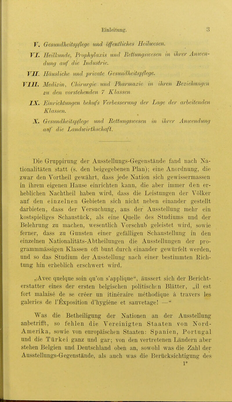 F. Gesundheitspflege und öffentliches Heilwesen. VI. Heilhmde, Frojjhylaxis und Rettungstcesen in ihrer Anioen- dung auf die Industrie. VU. Häusliche tmd private Gesundheitspflege. VUI. Medisin , Chirurgie und Fharmazie in ihren Beziehungen 0U den vorstehenden 7 Klassen IX. Einrichtungen hehufs Verbesserung der Lage der arbeitenden Klassen. X. Gesundheitspflege und Rettungsioesen in ihrer Anwendung atif die Landwirthschaft. Die Gruppirung der Ausstelliings-Gegenstäude fand nach Na- tionalitäten statt (s. den beigegebenen Plan); eine Anordnung, die zwar den Vortbeil gewährt, dass jede Nation sich gewissermassen in ihrem eigenen Hause einrichten kann, die aber immer den er- heblichen Nachtheil haben wird, dass die Leistungen der Völker auf den einzelnen Gebieten sich nicht neben einander gestellt darbieten, dass der Versuchung, aus der Ausstellung mehr ein kostspieliges Schaustück, als eine Quelle des Studiums und der Belehrung zu machen, wesentlich Vorschub geleistet wird, sowie ferner, dass zu Gunsten einer gefälligen Schaustellung in den einzelnen Nationalitäts-Abtheilungen die Ausstellungen der pro- grammmässigen Klassen oft bunt durch einander gewürfelt werden, und so das Studium der Ausstellung nach einer bestimmten Rich- tung hin erheblich erschwert wird. „Avec quelque soin qu'on s'applique, äussert sich der Bericht- erstatter eines der ersten belgischen politischen Blätter, „il est fort malaise de se creer un itineraire methodique ä travers les galeries de l'Exposition d'hygiene et sauvetage! — Was die Betheiligung der Nationen an der Ausstellung anbetrifft, so fehlen die Vereinigten Staaten von Nord- Amerika, sowie von europäischen Staaten: Spanien, Portugal und die Türkei ganz und gar; von den vertretenen Ländern aber stehen Belgien und Deutschland obeii an, sowolil was die Zahl der Ausstellungs-Gegenstände, als auch was die Berücksichtigung des 1*