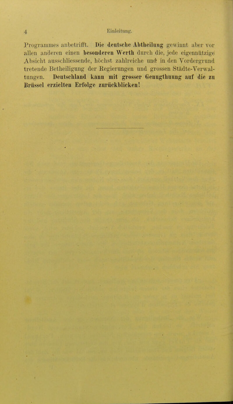 Prugraiiiiues anbetrifft. Die deutsche Abtlieihuig gewinnt aber vor allen anderen einen besonderen Werth (Uircli die, jede eigennützige Absicht ausscliliessende, höchst zahlreiche und in den Vordergi und tretende Betheiligung der Regierungen und grossen Städte-Verwal- tungen. Deutschland kann mit grosser Genugthuung auf die zu Brüssel erzielten Erfolge zurückhlickenl