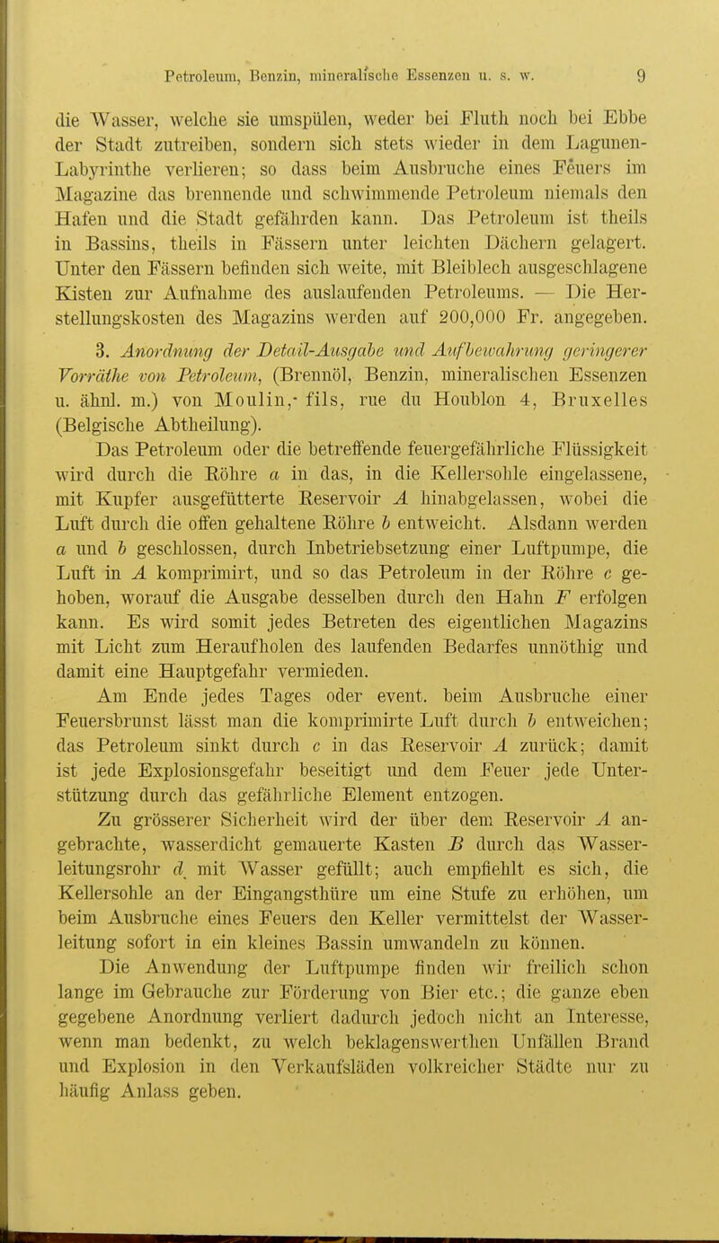 die Wasser, welche sie umspülen, weder bei Eliith noch bei Ebbe der Stadt zutreiben, sondern sich stets wieder in dem Lagunen- Labyrinthe verlieren; so dass beim Ausbruche eines Feuers im Magazine das brennende und schwimmende Petroleum niemals den Hafen und die Stadt gefährden kann. Das Petroleum ist theils in Bassins, theils in Pässern unter leichten Dächern gelagert. Unter den Fässern befinden sich Aveite, mit Bleiblech ausgeschlagene Kisten zur Aufnahme des auslaufenden Petroleums. — Die Her- stellungskosten des Magazins werden auf 200,000 Fr. angegeben. 3. Anordnung der Detail-Äusgahe und Aiifheivahrung geringerer Vorräthe von Petroleum, (Brennöl, Benzin, mineralischen Essenzen u. ähnl. m.) von Moulin,- fils, rue du Houblon 4, Bruxelles (Belgische Abtheilung). Das Petroleum oder die betreifende feuergefährliche Flüssigkeit wird durch die Eöhre a in das, in die Kellersohle eingelassene, mit Kupfer ausgefütterte Eeservoir Ä hinabgelassen, wobei die Luft durch die oifen gehaltene Röhre b entweicht. Aisdaun werden a und h geschlossen, durch Inbetriebsetzung einer Luftpumpe, die Luft in Ä komprimirt, und so das Petroleum in der Röhre c ge- hoben, worauf die Ausgabe desselben durch den Hahn F erfolgen kann. Es wird somit jedes Betreten des eigentlichen Magazins mit Licht zum Heraufholen des laufenden Bedarfes unnöthig und damit eine Hauptgefahr vermieden. Am Ende jedes Tages oder event. beim Ausbruche einer Feuersbrunst lässt man die komprimirte Luft durch h entweichen; das Petroleum sinkt durch c in das Reservoir Ä zurück; damit ist jede Explosionsgefahr beseitigt und dem Feuer jede Unter- stützung durch das gefährliche Element entzogen. Zu grösserer Sicherheit wird der über dem Reservoir Ä an- gebrachte, wasserdicht gemauerte Kasten S durch das Wasser- leitungsrohr d_ mit AVasser gefüllt; auch empfiehlt es sich, die Kellersohle an der Eingangsthüre um eine Stufe zu erhöhen, um beim Ausbruche eines Feuers den Keller vermittelst der Wasser- leitung sofort in ein kleines Bassin umwandeln zu können. Die Anwendung der Luftpumpe finden wir freilich schon lange im Gebrauche zur Förderung von Bier etc.; die ganze eben gegebene Anordnung verliert dadurch jedoch nicht an Interesse, wenn man bedenkt, zu welch beklagenswerthen Unfällen Brand und Explosion in den Verkaufsläden volkreicher Städte nur zu häufig Anlass geben.