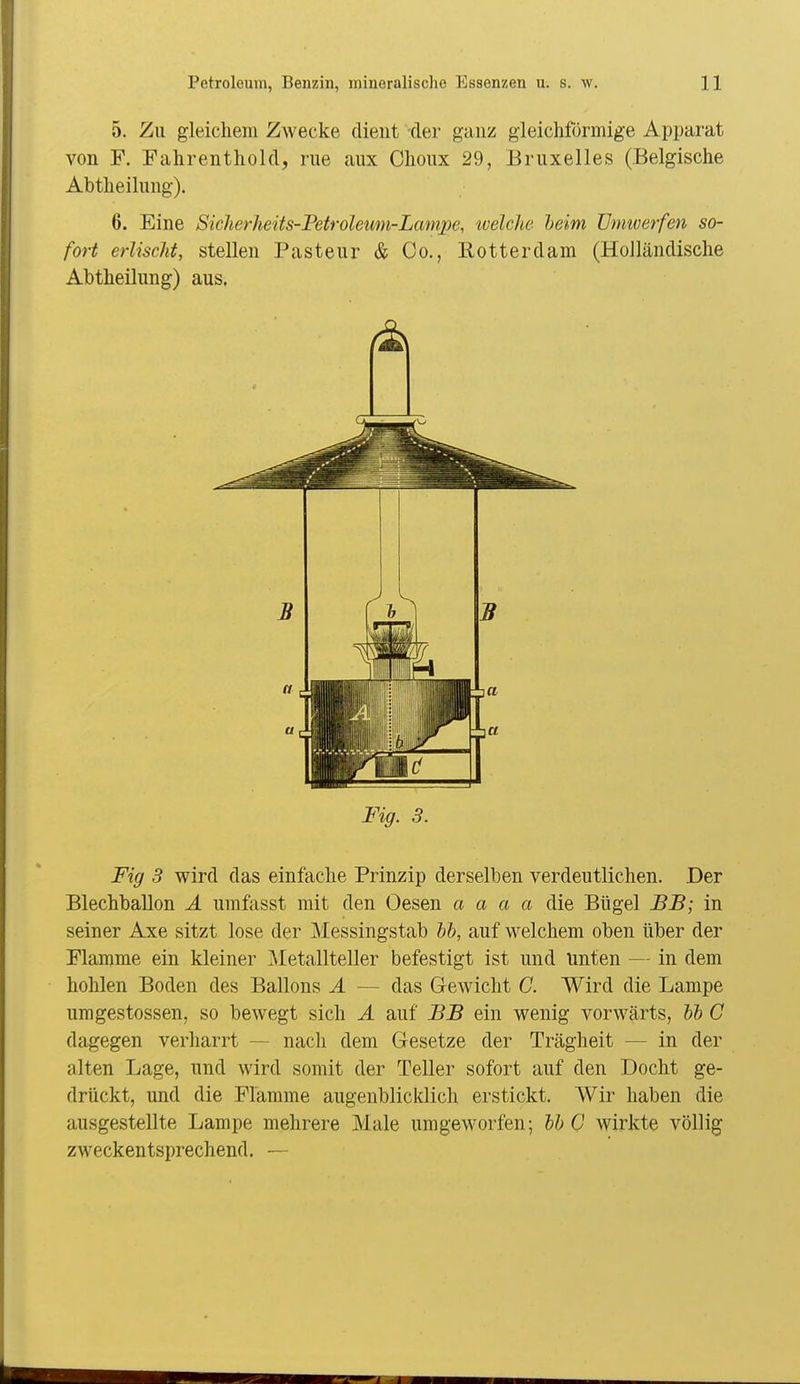 5. Zu gleichem Zwecke dient der ganz gleichförmige Ajjparat von F. Fahrenthold, rue aux Choux 29, Bruxelles (Belgische Abtheilung). 6. Eine Siclierheits-Fetroleum-Lampe, tvelche heim ünmerfen so- fort erlischt, stellen Pasteur & Co., Eotterdam (Holländische Abtheilung) aus. Fig. 3. Fig 3 wird das einfache Prinzip derselben verdeutlichen. Der Blechballon A umfisst mit den Oesen a a a a die Bügel BB; in seiner Axe sitzt lose der Messingstab hh, auf welchem oben über der Flamme ein kleiner Metallteller befestigt ist und Unten — in dem hohlen Boden des Ballons Ä — das Gewicht C. Wird die Lampe umgestossen, so bewegt sich Ä auf BB ein wenig vorwärts, bh C dagegen verharrt — nacli dem Gesetze der Trägheit — in der alten Lage, und wird somit der Teller sofort auf den Docht ge- drückt, und die Flamme augenblicklich erstickt. Wir haben die ausgestellte Lampe mehrere Male umgeworfen; bh C wirkte völlig zweckentsprechend. -—
