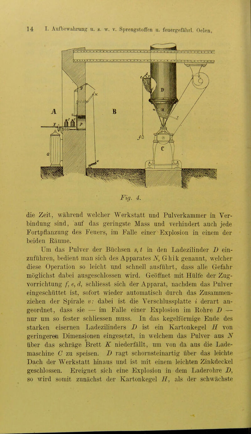 Fig. 4. die Zeit, während welcher Werkstatt und Pulverkammer in Ver- bindung sind, auf das geringste Mass und verhindert auch jede Fortpflanzung des Feuers, im Falle einer Explosion in einem der beiden Räume. Um das Pulver der Büchsen s, t in den Ladezilinder D ein- zuführen, bedient man sich des Apparates iV, Grhik genannt, welcher diese Operation so leicht ujid schnell ausführt, dass alle Gefahr möglichst dabei ausgeschlossen wird. Geöffnet mit Hülfe der Zug- vorrichtung f, e, d, schliesst sich der Apparat, nachdem das Pulver eingeschüttet ist, sofort wieder automatisch durch das Zusammen- ziehen der Spirale v: dabei ist die Verschlussplatte i derart an- geordnet, dass sie — im Falle einer Explosion im Rohre 2) — nur um so fester schliessen muss. In das kegelförmige Ende des starken eisernen Ladezilinders D ist ein Kartonkegel H von geringeren Dimensionen eingesetzt, in welchem das Pulver aus N über das schräge Brett K niederfällt, um von da aus die Lade- maschine C zu speisen. D ragt schornsteiuartig über das leichte Dach der Werkstatt hinaus und ist mit einem leichten Zinkdeckel geschlossen. Ereignet sich eine Explosion in dem Ijaderohre B, so wird somit zunächst der Kartonkegel H, als der schwächste