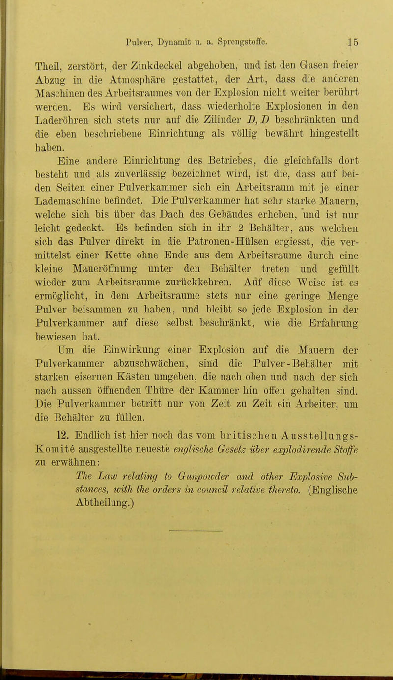 Tlieil, zerstört, der Zinkdeckel abgehoben, und ist den Gasen freier Abzug in die Atmosphäre gestattet, der Art, dass die anderen Maschinen des Arbeitsraumes von der Explosion nicht weiter berührt werden. Es wird versichert, dass Aviederholte Explosionen in den Laderöhren sich stets nur auf die Zilinder B, D beschränkten und die eben beschriebene Einrichtung als völlig bewährt hingestellt haben. Eine andere Einrichtung des Betriebes, die gleichfalls dort besteht und als zuverlässig bezeichnet wird, ist die, dass auf bei- den Seiten einer Pulverkammer sich ein Arbeitsraum mit je einer Lademaschine befindet. Die Pulverkammer hat sehr starke Mauern, welche sich bis über das Dach des Gebäudes erheben, und ist nur leicht gedeckt. Es befinden sich in ihr 2 Behälter, aus welchen sich das Pulver direkt in die Patronen-Hülsen ergiesst, die ver- mittelst einer Kette ohne Ende aus dem Arbeitsraume durch eine kleine Maueröffnung unter den Behälter treten und gefüllt wieder zum Arbeitsraume zurückkehren. Auf diese Weise ist es ermöglicht, in dem Arbeitsraume stets nur eine geringe Menge Pulver beisammen zu haben, und bleibt so jede Explosion in der Pulverkammer auf diese selbst beschränkt, wie die Erfahrung bewiesen hat. Um die Einwirkung einer Explosion auf die Mauern der Pulverkammer abzuschwächen, sind die Pulver - Behälter mit starken eisernen Kästen umgeben, die nach oben und nach der sich nach aussen öffnenden Tliüre der Kammer hin offen gehalten sind. Die Pulverkammer betritt nur von Zeit zu Zeit ein Arbeiter, um die Behälter zu füllen. 12. Endlich ist hier noch das vom britischen Ausstellungs- Komite ausgestellte neueste englische Gesetz über explodirende Stoffe zu erwähnen: Uie Law relating to Gunpoioder and other Explosive Sub- stances, with the Orders in Council relative thereto. (Englische Abtheilung.)