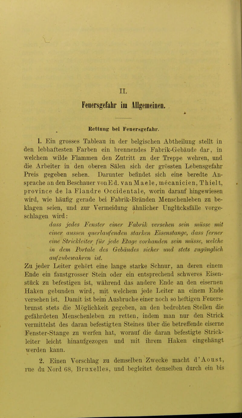 Feuersgefahr im Allgemeinen. Bettnng bei Feuersgefahr. 1. Ein grosses Tableau in der belgischen Abtheilung stellt in den lebhaftesten Farben ein brennendes Fabrik-Gebäude dar, in welchem wilde Flammen den Zutritt zu der Treppe wehren, und die Arbeiter in den oberen Sälen sich der grössten Lebensgefahr Preis gegeben sehen. Darunter befindet sich eine beredte An- sprache an den Beschauer vonEd. van Mae le, mecanicien, Thiel t, province de la Flandre Occidentale, worin darauf hingewdesen wird, wie häufig gerade bei Fabrik-Bränden Menschenleben zu be- klagen seien, und zui' Vermeidung ähnlicher Unglücksfälle vorge- schlagen wird: dass jedes Fenster einer FahriJc versehen sein müsse mit einer aussen querlaufenden starken Eisenstange, dass ferner eine Stricldeiter für jede Etage vorhanden sein müsse, welche in dem Fortale des Gebäudes sicher und stets zugänglich aufzubewahren ist. Zu jeder Leiter gehört eine lange starke Schnur, an deren einem Ende ein faustgrosser Stein oder ein entsprechend schweres Eisen- stück zu befestigen ist, während das andere Ende an den eisernen Haken gebunden wird, mit welchem jede Leiter an einem Ende versehen ist. Damit ist beim Ausbruche einer noch so heftigen Feuers- brunst stets die Möglichkeit gegeben, an den bedrohten Stellen die gefährdeten Menschenleben zu retten, indem man nur den Strick vermittelst des daran befestigten Steines über die betreffende eiserne Fenster-Stange zu werfen hat, worauf die daran befestigte Strick- leiter leicht hinaufgezogen und mit ihrem Haken eingehängt werden kann. 2. Einen Vorschlag zu demselben Zwecke macht d'Aoust, rue du Nord 68, Bruxelles, und begleitet denselben durch ein bis