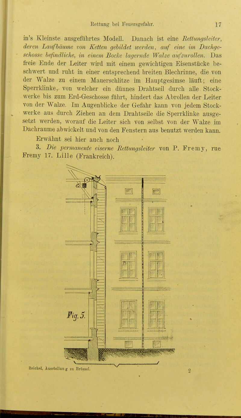 in's Kleinste ausgeführtes Modell. Danach ist eine Rettungsleiter, deren Lauf bäume von Ketten gebildet werden, auf eine im Dachge- ■ schösse befindliche, in einem BocJce lagernde WaUe aufzurollen. Das freie Ende der Leiter Avird mit einem gewichtigen Eisenstiicke be- schwert und ruht in einer entsprechend breiten Blechrinne, die von der Walze zu einem Mauerschlitze im Hauptgesimse läuft; eine Sperrklinke,, von Avelcher ein dünnes Drahtseil durch alle Stock- werke bis zum Erd-Geschosse führt, hindert das Abrollen der Leiter von der AValze. Im Augenblicke der Gefahr kann von jedem Stock- werke aus durch Ziehen an dem Drahtseile die Sperrklinke ausge- setzt werden, worauf die Leiter sich von selbst von der Walze im Dachraume abwickelt und von den Fenstern aus benutzt werden kann. Erwähnt sei hier auch noch 3. Die permanente eiserne Bettungsleiter von P. Fremy, rue Fremy 17. Lille (Frankreich).