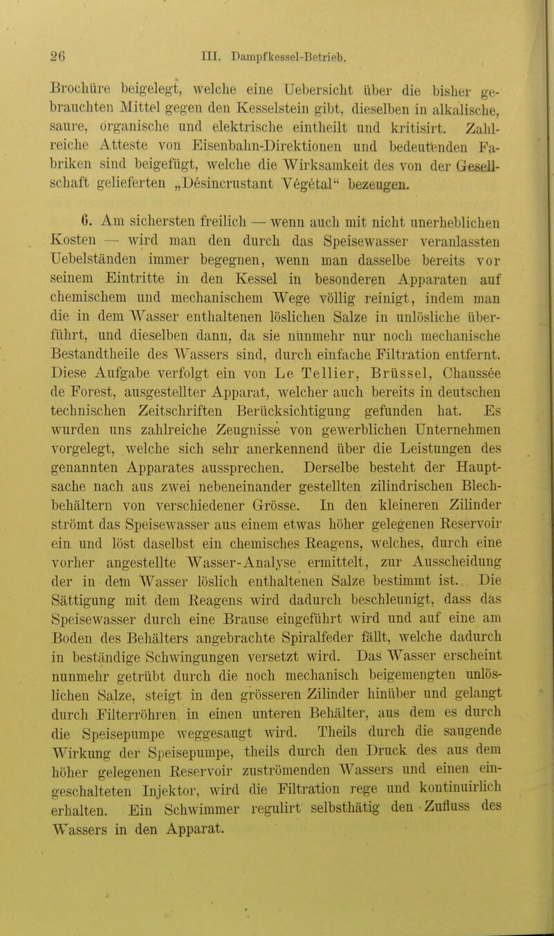 Brocliüre beigelegt, welche eine Uebersicht über die bisher ge- brauchten Mittel gegen den Kesselstein gibt, dieselben in alkalische, saure, organische und elektrische eintheilt und kritisirt. Zahl- reiche Atteste von Eisenbalm-Direktionen und bedeutenden Fa- briken sind beigefügt, welche die Wirksamkeit des von der Gesell- schaft gelieferten „Desincrustant Vegetal bezeugen. 6. Am sichersten freilich — wenn auch mit nicht unerheblichen Kosten — wird man den durch das Speisewasser veranlassten Uebelständen immer begegnen, wenn man dasselbe bereits vor seinem Eintritte in den Kessel in besonderen Apparaten auf chemischem und mechanischem Wege völlig reinigt, indem man die in dem W^asser enthaltenen löslichen Salze in unlösliche über- führt, und dieselben dann, da sie nunmehr nur noch mechanische Bestandtheile des Wassers sind, durch einfache Filtration entfernt. Diese Aufgabe verfolgt ein von LeTellier, Brüssel, Chaussee de Forest, ausgestellter Apparat, welcher auch bereits in deutschen technischen Zeitschriften Berücksichtigung gefunden hat. Es wurden uns zahlreiche Zeugnisse von gewerblichen Unternehmen vorgelegt, welche sich sehr anerkennend über die Leistungen des genannten Apparates aussprechen. Derselbe besteht der Haupt- sache nach aus zwei nebeneinander gestellten zilindrischen Blech- behältern von verschiedener Grösse. In den kleineren Zilinder strömt das Speisewasser aus einem etwas höher gelegenen Reservoir ein und löst daselbst ein chemisches Reagens, weiches, durch eine vorher angestellte Wasser-Analyse ermittelt, zur Ausscheidung der in dem Wasser löslich enthaltenen Salze bestimmt ist. Die Sättigung mit dem Reagens wird dadurch beschleunigt, dass das Speisewasser durch eine Brause eingeführt wird und auf eine am Boden des Behälters angebrachte Spiralfeder fällt, welche dadurch in beständige Schwingungen versetzt wird. Das Wasser erscheint nunmehr getrübt durch die noch mechanisch beigemengten unlös- lichen Salze, steigt in den grösseren Zilinder hinüber und gelangt durch Filterröhren in einen unteren Behälter, aus dem es durch die Speisepumpe weggesaugt wird. Theils durch die saugende Wirkung der Speisepumpe, theils durch den Druck des aus dem höher gelegenen Reservoir zuströmenden Wassers und einen ein- geschalteten Injektor, wird die Filtration rege und kontinuirlich erhalten. Ein Schwimmer regulirt selbsthätig den • Zufluss des Wassers in den Apparat.