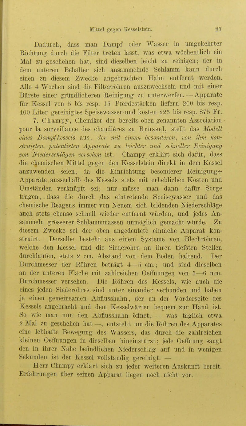 Dadurch, class mau Dampf oder Wasser iu umgekehrter Richtung durch die Filter treten lässt, was etwa wöchentlich ein Mal zu geschehen hat, sind dieselben leicht zu reinigen; der in dem unteren Behälter sich ansammelnde Schlamm kann durch einen zu diesem Zwecke angebrachten Hahn entfernt werden. Alle 4 Wochen sind die Filterröhren auszuwechseln und mit einer Bürste einer gründlicheren Reinigung zu unterwerfen. — Apparate für Kessel von 5 bis resp. 15 Pferdestärken liefern 200 bis resp. 400 Liter gereinigtes Speisewasser-und kosten 225 bis resp. 875 Fr. 7. Champy, Chemiker der bereits oben genannten Association pour la suiweillance des chaudieres zu Brüssel, stellt das Modell eines DcmipfJcessels aus, der mit einem besonderen, von ihm Icon- struirten, patentirten Apparate zu leichter und schneller Beinig mg pon Niederschlägen ■Derschen ist. Champy erklärt sich dafür, dass die chemischen Mittel gegen den Kesselstein direkt in dem Kessel anzuwenden seien, da die Einrichtung besonderer Reinigungs- Apparate ausserhalb des Kessels stets mit erheblichen Kosten und Umständen verknüpft sei; nur müsse man dann dafür Sorge tragen, dass die durch das eintretende Speise:wasser und das chemische Reagens immer von Neuem sich bildenden Niederschläge auch stets ebenso schnell wieder entfernt würden, und jedes An- sammeln grösserer .Schlammmassen unmöglich gemacht würde. Zu diesem Zwecke sei der oben angedeutete einfache Apparat kon- struirt. Derselbe besteht aus einem Systeme von Blechröhren, welche den Kessel und die Siederohre an ihren tiefsten Stellen durchlaufen, stets 2 cm. Abstand von dem Boden haltend. Der Durchmesser der Röhren beträgt 4—5 cm.; und sind dieselben an der unteren Fläche mit zahlreichen Oeffnungen von 5—^6 mm. Durchmesser versehen. Die Röhren des Kessels, wie auch die eines jeden Siederohres sind unter einander verbunden und haben je einen gemeinsamen Abflusshahn, der an der Vorderseite des Kessels angebracht und dem Kesselwärter bequem zur Hand ist. So wie man nun den Abflusshahn öff'net, — was täglich etwa 2 Mal zu geschehen hat —, entsteht um die Röhren des Apparates eine lebhafte Bewegung des Wassers, das durch die zahlreichen kleinen Oeffnungen in dieselben hineinstürzt; jede Oeffnung saugt den in ihrer Nähe befindlichen Niederschlag auf und in wenigen Sekunden ist der Kessel vollständig gereinigt. — Herr Champy erklärt sich zu jeder weiteren Auskunft bereit. Erfahrungen über seinen Apparat liegen noch nicht vor.