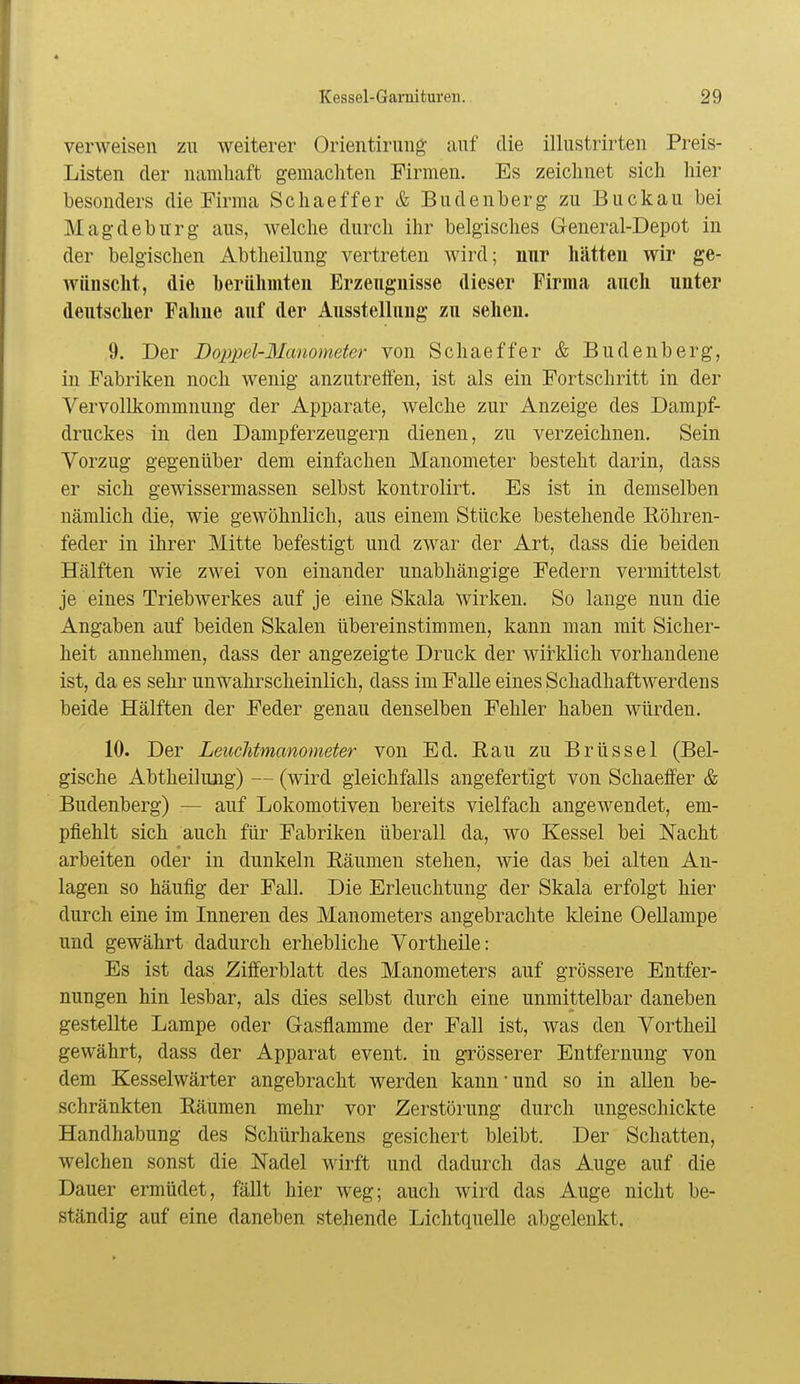 verweisen zu weiterer Orientirung auf die illustrirten Preis- Listen der namliaft gemacliten Firmen. Es zeichnet sicli liier besonders die Firma Schaeffer & Budenberg zu Buckau bei Magdeburg aus, welche durch ihr belgisches General-Depot in der belgischen Abtheilung vertreten wird; nur hätten wir ge- wünscht, die berühmten Erzeugnisse dieser Firma auch unter deutscher Fahne auf der Ausstellung zu sehen. 9. Der Doppel-Manometer von Schaeffer & Budenberg, in Fabriken noch wenig anzutreffen, ist als ein Fortschritt in der Vervollkommnung der Apparate, welche zur Anzeige des Dampf- druckes in den Dampferzeugern dienen, zu verzeichnen. Sein Vorzug gegenüber dem einfachen Manometer besteht darin, dass er sich geAvissermassen selbst kontrolirt. Es ist in demselben nämlich die, wie gewöhnlich, aus einem Stücke bestehende liöhren- feder in ihrer Mitte befestigt und zwar der Art, dass die beiden Hälften wie zwei von einander unabhängige Federn vermittelst je eines Triebwerkes auf je eine Skala wirken. So lange nun die Angaben auf beiden Skalen übereinstimmen, kann man mit Sicher- heit annehmen, dass der angezeigte Druck der wirklich vorhandene ist, da es sehr unwahrscheinlich, dass im Falle eines Schadhaftwerdens beide Hälften der Feder genau denselben Fehler haben würden. 10. Der Leuchtmanometer von Ed. Eau zu Brüssel (Bel- gische Abtheilung) — (wird gleichfalls angefertigt von Schaeffer & Budenberg) — auf Lokomotiven bereits vielfach angewendet, em- pfiehlt sich auch für Fabriken überall da, wo Kessel bei Nacht arbeiten oder in dunkeln Räumen stehen, wie das bei alten An- lagen so häufig der Fall. Die Erleuchtung der Skala erfolgt hier durch eine im Inneren des Manometers angebrachte kleine Oellampe und gewährt dadurch erhebliche Vortheile: Es ist das Zifferblatt des Manometers auf grössere Entfer- nungen hin lesbar, als dies selbst durch eine unmittelbar daneben gestellte Lampe oder Gasflamme der Fall ist, was den Vortheil gewährt, dass der Apparat event. in grösserer Entfernung von dem Kesselwärter angebracht werden kann'und so in allen be- schränkten Räumen mehr vor Zerstörung durch ungeschickte Handhabung des Schürhakens gesichert bleibt. Der Schatten, welchen sonst die Nadel wirft und dadurch das Auge auf die Dauer ermüdet, fällt hier weg; auch wird das Auge nicht be- ständig auf eine daneben stehende Lichtquelle abgelenkt.